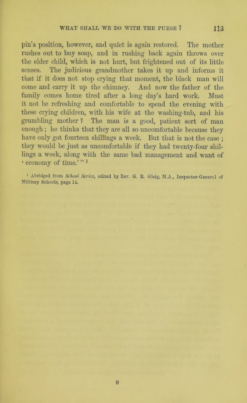 pill’s position, however, and quiet is again restored. The mother rushes out to buy soap, and in rushing back again throws over the elder child, which is not hurt, but frightened out of its little senses. The judicious grandmother takes it up and informs it that if it does not stop crying that moment, the black man will come and carry it up the chimney. And now the father of the fixmily comes home tired after a long day’s hard work. Must it not be refreshing and comfortable to spend the evening with these ci-jdng cliildren, with his wife at the washing-tub, and his grumbling mother ? The man is a good, patient sort of man enough; he thinks that they are all so uncomfortable because they have only got fourteen shillings a week. But that is not the case ; they would be just as uncomfortable if they had twenty-four shil- lings a week, along with the same bad management and want of ‘ economy of time.’ ” I Abridged from School Series, edited by Rev. G. R. Gleig, M.A., Inspector-General of Military Schools, page IL