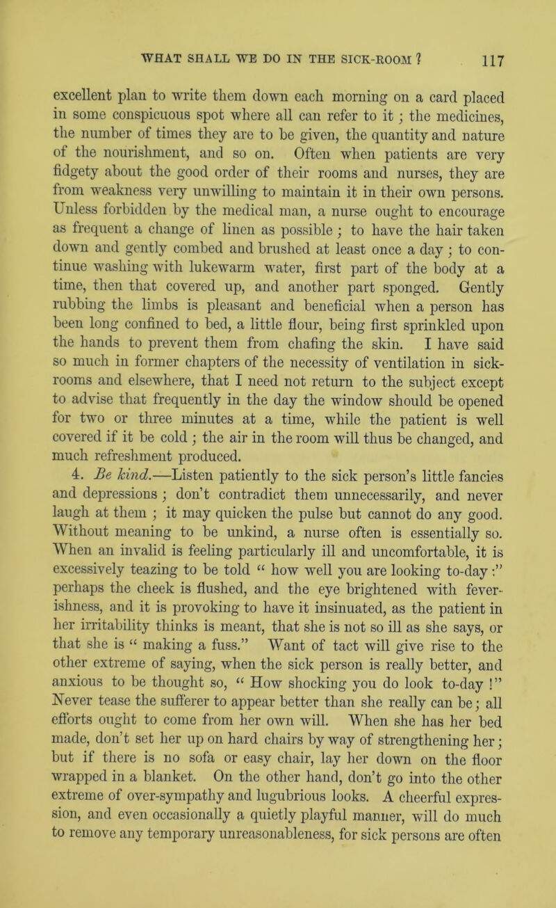 excellent plan to write them down each morning on a card placed in some conspicuous spot where all can refer to it; the medicines, the number of times they are to be given, the quantity and nature of the nourishment, and so on. Often when patients are very fidgety about the good order of their rooms and nurses, they are from weakness very unwilling to maintain it in their own persons. Unless forbidden by the medical man, a nurse ought to encourage as frequent a change of linen as possible ; to have the hair taken down and gently combed and brushed at least once a day ; to con- tinue washing with lukewarm water, first part of the body at a time, then that covered up, and another part sponged. Gently rubbing the limbs is pleasant and beneficial when a person has been long confined to bed, a little flour, being first sprinkled upon the hands to prevent them from chafing the skin. I have said so much in former chapters of the necessity of ventilation in sick- rooms and elsewhere, that I need not return to the subject except to advise that frequently in the day the window should be opened for two or three minutes at a time, while the patient is well covered if it be cold ; the air in the room will thus be changed, and much refreshment produced. 4. Be kind.—Listen patiently to the sick person’s little fancies and depressions; don’t contradict them unnecessarily, and never laugh at them ; it may quicken the pulse but cannot do any good. Without meaning to be unkind, a nurse often is essentially so. When an invalid is feeling particularly ill and uncomfortable, it is excessively teazing to be told “ how well you are looking to-day perhaps the cheek is flushed, and the eye brightened with fever- ishness, and it is provoking to have it insinuated, as the patient in her irritability thinks is meant, that she is not so ill as she says, or that she is “ making a fuss.” Want of tact will give rise to the other extreme of saying, when the sick person is really better, and anxious to be thought so, “ How shocking you do look to-day !” Never tease the sufferer to appear better than she really can be; all efforts ought to come from her own will. When she has her bed made, don’t set her up on hard chairs by way of strengthening her; but if there is no sofa or easy chair, lay her down on the floor wrapped in a blanket. On the other hand, don’t go into the other extreme of over-sympathy and lugubrious looks. A cheerful expres- sion, and even occasionally a quietly playful manner, will do much to remove any temporary unreasonableness, for sick persons are often