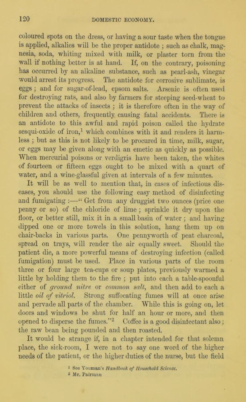 coloured spots on the dress, or having a sour taste when the tongue is applied, alkalies will he the proper antidote ; such as chalk, mag- nesia, soda, whiting mixed with milk, or plaster torn from the wall if nothing better is at hand. If, on the contraiy, poisoning has occurred by an alkaline substance, such as pearl-ash, vinegar would arrest its progress. The antidote for corrosive sublimate, is eggs ; and for sugar-of-lead, ejisom salts. Arsenic is often used for destroying rats, and also by farmers for steeping seed-wheat to prevent the attacks of insects ; it is therefore often in the way of children and others, frequently, causing fatal accidents. There is an antidote to this awful and rapid poison called the hydrate sesqui-oxide of iron,^ Avhich combines with it and renders it harm- less ; but as this is not likely to be jirocured in time, milk, sugar, or eggs may be given along with an emetic as quickly as possible. When mercurial poisons or verdigris have been taken, the whites of fourteen or fifteen eggs ought to be mixed with a quart of water, and a wine-glassful given at intervals of a few minutes. It will be as well to mention that, in cases of infectious dis- eases, you should use the following easy method of disinfecting and fumigating ;—“ Get from any druggist two ounces (price one penny or so) of the chloride of lime; sprinkle it drj' upon the door, or better still, mix it in a small basin of water; and having dipped one or more towels in this solution, hang them up on chair-backs m various parts. One pennyworth of peat charcoal, spread on trays, will render the air equally sweet. Should the patient die, a more powerful means of destroying infection (called fumigation) must be used. Place in various parts of the room three or four large tea-cups or soup plates, previously warmed a little by holding them to the fire ; put into each a table-spoonful either of ground nitre or common salt, and then add to each a little oil of vitriol. Strong suflTocating fumes will at once arise and pervade all parts of the chamber. While this is going on, let doors and windows be shut for half an hour or more, and then opened to disperse the fumes.”^ Coftee is a good disintectant also; the raw bean being pounded and then roasted. It would be strange if, in a chapter intended for that solemn place, the sick-room, I were not to say one word of the higher needs of the patient, or the higher duties of the nurse, but the field 1 See Vouman’s Handbook of Household Science, 2 Mr. Pairman