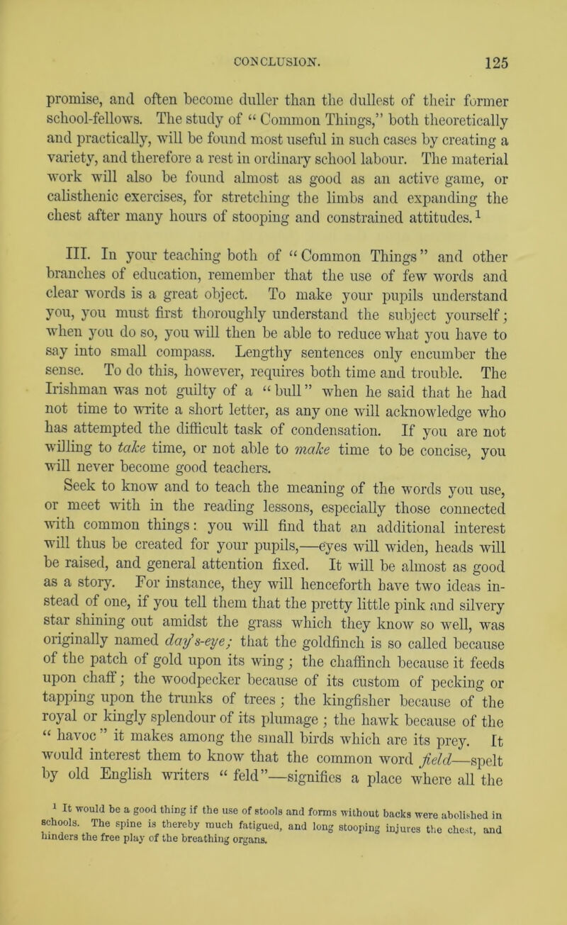 promise, and often become duller than the dullest of their former school-fellows. The study of “ Common Things,” both theoretically and practically, will be found most useful in such cases by creating a variety, and therefore a rest in ordinaiy school labour. The material work will also be found almost as good as an active game, or calisthenic exercises, for stretching the limbs and expanding the chest after many hours of stooping and constrained attitudes. ^ III. In your teaching both of “ Common Things ” and other branches of education, remember that the use of few words and clear words is a great object. To make your pupils understand you, you must first thoroughly understand the subject yourself; when you do so, you will then be able to reduce what you have to say into small compass. Lengthy sentences only encumber the sense. To do this, however, requires both time and trouble. The Irishman was not guilty of a “bull” when he said that he had not time to write a short letter, as any one will acknowledge who has attempted the difficult task of condensation. If you are not willing to take time, or not able to make time to be concise, you will never become good teachers. Seek to know and to teach the meaning of the words you use, or meet wfith in the reading lessons, especially those connected with common things; you will find that an additional interest will thus be created for your pupils,—eyes will widen, heads will be raised, and general attention fixed. It Avill be almost as good as a story. For instance, they will henceforth have two ideas in- stead of one, if you tell them that the pretty little pink and silvery star shining out amidst the grass which they know so well, was originally named day's-eye; tliat the goldfinch is so called because of the patch of gold upon its wing; the chaffinch because it feeds upon chaff; the woodpecker because of its custom of pecking or tapping upon the trunks of trees; the kingfisher because of the royal or kingly splendour of its plumage ; the haAvk because of the “ haAmc ” it makes among the small birds Avhich are its prey. It Avould interest them to knoAv that the common word field spelt by old English writers “ feld”—signifies a place where all the 1 It would be a good thing if the use of stools and forms without backs were abolished in schools. The spine is thereby much fatigued, and long stooping injures the chest, and hinders the free play of the breathing organs.