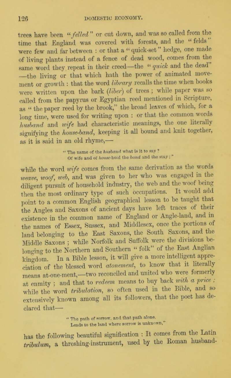 tvecs liave been '■'■felled or cut down, and was so called froui the time that England was covered v'itli forests, and the “ felds were few and far between : or that a “ quick-set hedge, one made of living plants instead of a fence of dead wood, comes from the same word they, repeat in their creed~the “ quick and the dead” the living or that which hath the power of animated move- ment or growth : that the word Hhvarij recalls the time when books were written upon the bark {lihei) of trees ; while paper was so ('ailed from the papyrus or Egyptian reed mentioned in Scripture, as “ the paper reed by the brook,” the broad leaves of which, for a long time, were used for writing upon ; or tliat the common words Jmshand and ivife had characteristic meanings, the one literally signifying the house-hand^ keeping it all bound and knit together, as it is said in an old rhyme,— The name of the husl)Ci'i‘>il what ia it to aay ? Of wife and of houxe-holiX the band and the stay : ” while the word tvife comes from the same derivation as the words 7veave, tvoof web, and was given to her who was engaged in the diligent pureuit of household industry, the web and the woof being then the most ordinary type of such occupations. It would add point to a common English geographical lesson to be taught that the Angles and Saxons of ancient days have left traces of their existence in the common name of England or Angle-land, and in the names of Essex, Sussex, and Middlesex, once the portions of land belonging to the East Saxons, the South Saxons, and the Middle Saxons ; while Norfolk and Suffolk were the divisions be- longing to the Northern and Southern  folk of the East Anglian kingdom. In a Bible lesson, it will give a more intelligent appre- ciation of the blessed word atonement, to know that it literally means at-one-ment,—two reconciled and united who were formerly at enmity ; and that to redeem means to buy back wUh a 'price ; while the word tribulation, so often used in the Bible, and so extensively known among all its followers, that the poet has de- clared that— “ The path of cottow, and that path alone. Leads to the land where sorrow is unknown,” has the following beautiful signification : It comes from the Latin trihulum, a threshing-instmment, used by the Roman husband-