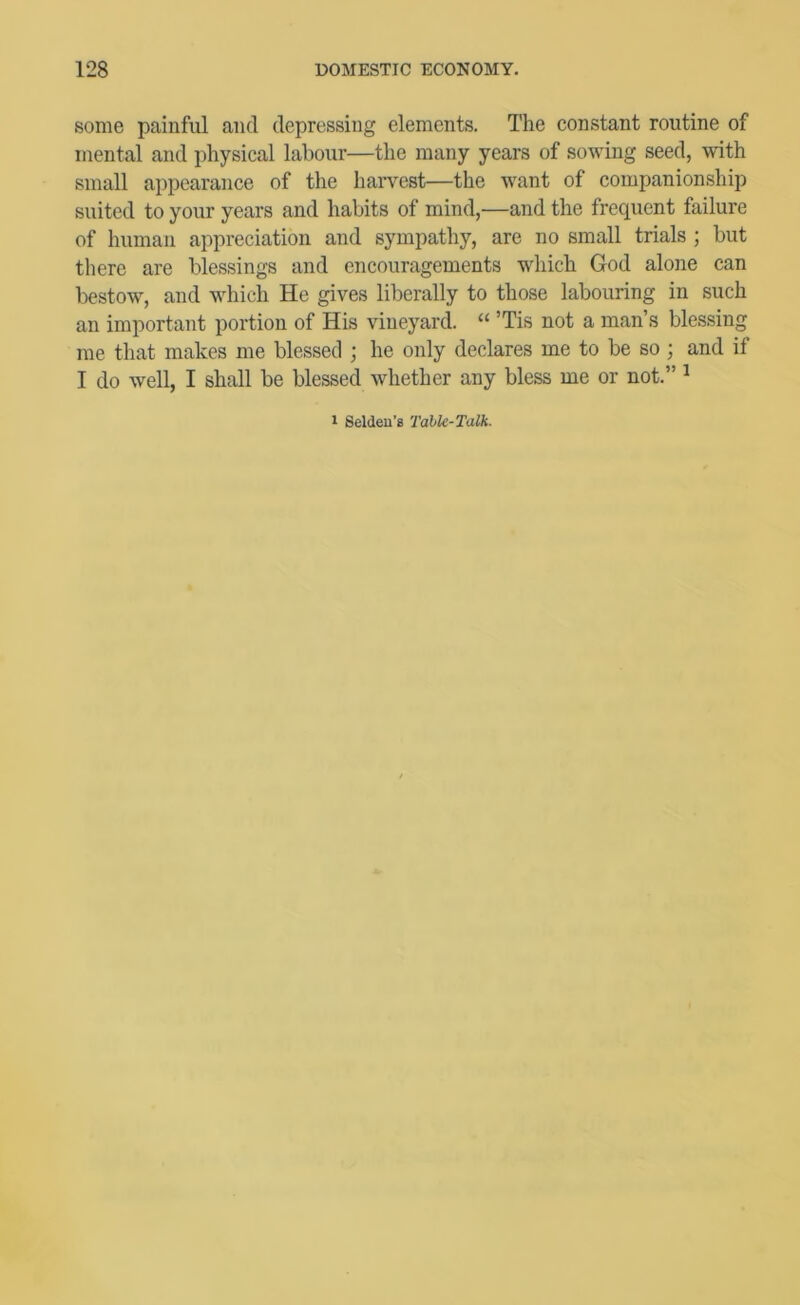 some painful and depressing elements. The constant routine of mental and physical labour—the many years of sowing seed, with small appearance of the haiwcst—the want of companionship suited to your years and habits of mind,—and the frequent failure of human appreciation and sympathy, are no small trials ; but there are blessings and encouragements which God alone can bestow, and which He gives liberally to those labouring in such an important portion of His vineyard. “ ’Tis not a man’s blessing me that makes me blessed ; he only declares me to be so; and if I do well, I shall be blessed whether any bless me or not.” ^ 1 Seldeu’s Tahk-Talh.