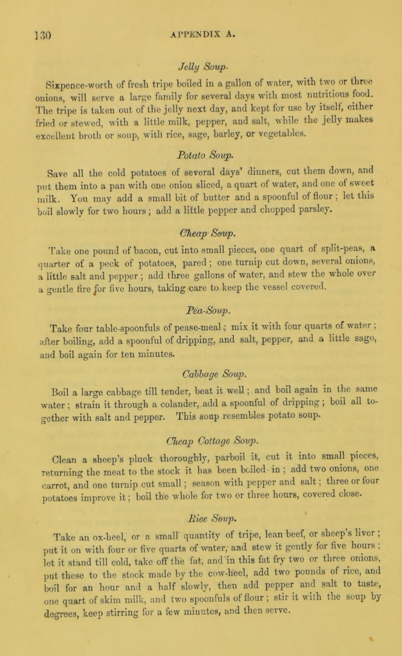 Jelly Soup- Sixpence-worth of fresh tri2)e boiled in a gallon of water, with two or three onions, will serve a large family for several days with most nutritious food. 'I’he tripe is taken out of the jelly next day, and kept for use by itself, either fried or stewed, with a little milk, pepper, and salt, while the Jelly makes excellent broth or soup, with rice, sage, barley, or vegetables. Potato Soup. Save all the cold potatoes of several days’ dinners, cut them down, and put them into a pan with one onion sliced, a quart of water, and one of sweet milk. You may add a small bit of butter and a spoonful of flour; let this boil slowly for two hours ; add a little pepper and chopped parsley. Cheap Soup. ’I’ake one pound of bacon, cut into small pieces, one quart of split-peas, a ipiarter of a peck of potatoes, pared ; one turnip cut down, several onions, a little salt and pepper ; add tliree gallons of water, and stew the whole over a gentle fire jbr five hours, taking care to keep the vessel covered. Pea-Soup. Take four table-spoonfuls of pease-mealmix it with four quarts of water ; after boiling, add a spoonful of dripping, and salt, pepper, and a little sago, and boil again for ten minutes. Calibage Soup. Boil a large cabbage till tender, beat it well; and boil again in the same water ; strain it through a colander, add a spoonful of dripping, boil all to- gether with salt and pepper. This soup resembles potato soup. Cheap Cottage Soup. Clean a sheep’s pluck thoroughly, parboil it, cut it into small pieces, returning the meat to the stock it has been boiled in ; add two onions, one carrot, and one turnip cut small; season with pepper and salt; three or four potatoes improve it; boil the whole for two or three hours, covered close. Pice, Soup. Take an ox-heel, or a small quantity of tripe, lean beef, or sheep’s liver; put it on witli four or five quarts of water,- and stew it gently for five hours ; let it stand till cold, take off the fat, and in this fat fry two or three onions, put these to the stock made by the cow-heel, add two pounds of rice, and boil for an hour and a half slowly, then add pepper and salt to taste, one quart of .skim milk, .and two spoonfuls of flour ; stir it with the soup by degrees, keep stirring for a few minutes, and then serve.