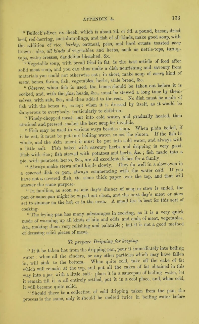 “ Bullock’s-Uver, ox-clieek, which is about 2d. or 3d. a pound, bacon, dried beef, red-herring, suet-dumplings, and fish of all kinds, make good soup, with the addition of rice, barley, oatmeal, peas, and hard crusts toasted very brown ; also, all kinds of vegetables and herbs, such as nettle-tops, turnip- tops, water-cresses, dandelion bleached, &c. “ Vegetable soup, with bread fried in fat, is the best article of food after solid meat soup, and you can thus make a dish nourishing and savoury from materials you could not otherwise eat; in short, make soup of every kind of meal, bones, farina, fish, vegetables, herbs, stale bread, &c. ^ “ Observe, when fish is used, the bones should be taken out before it is cooked, and,’ with the/ns, heads, &c., must be stewed a long time by them- selves, with salt, &c., and then added to the rest. No dish must be made of tish with the bones in, excejit when it is dressed by itself, as it would be dangerous to everybody, particularly to childien. ‘• Fiuely-chopped meat, put into cold water, and gradually heated, then strained and pressed, makes the best soup for invalids. “ Fish may be used in various ways besides soup. When plain boiled, if it be cut, it must be put into boiling water, to set the gluten. If the fish be whole, and the skin uncut, it must be put into cold water, and always with a little salt. Fish baked with savoury herbs and dripping is very good. Fhsli with rice; fish stewed with potatoes and herbs, &c.; fish made into a pie with potatoes, herbs, &c., are all excellent dishes for a family. Always make stews of all kind® slowly. They do well m a slow oven in a covered dish or pan, always commencing with the water cold. If you have not a covered dish, tie some thick paper over the top, and that will answer the same purpose. _ ,1^1 “ 111 families, as soon as one day’s dinner of soup or stew is ended, the pan or saucepan might be wiped out clean, and the next day’s meat or stew eet to simmer on the hob or in the oven. A small fire is best for this sort of cooking. _ _ . . . , “ The frying-pan has many advantages in cooking, as it is a very quiclc mode of warming up all kinds of bits and odds and ends of meat, vegetables, &c., making them very relishing and palatable ; but it is not a good method of dressing solid pieces of meat. To jyrepare Dripping for keeping. “ If it be taken hot from the dripping-pan, pour it immediately into boiling water; when all the cinders, or any other particles which may have fallen in, will sink to the bottom. When quite cold, take off the cake of fiit which will remain at the top, and put all the cakes of fat obtained m this way into ajar, with a little salt; place it in a saucepan of boiling water, let it remain till it is all entirely settled, put it in a cool place, and, when cold, it will become quite solid. “ Should there be a collection of cold dripping taken from the pan, tho process is the same, only it should be melted twice in boiling water before