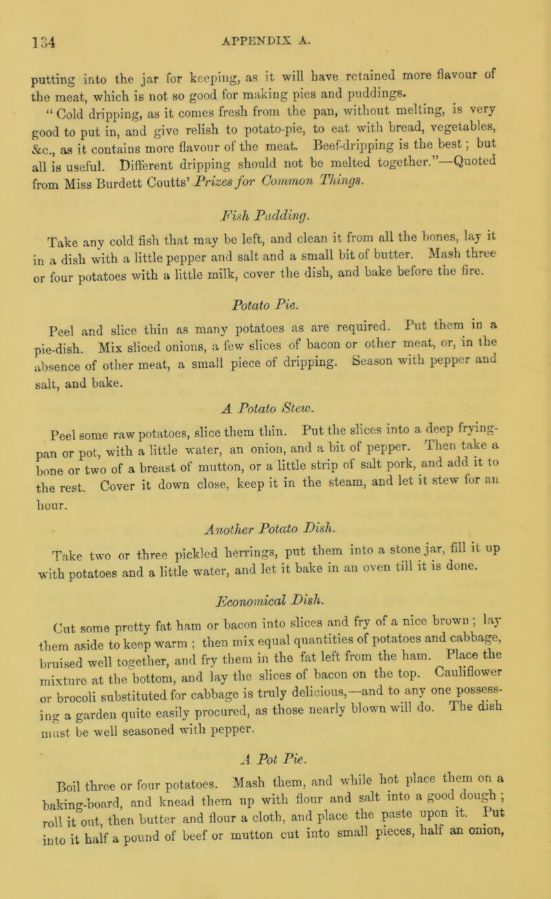 putting into the jnr for keeping, as it will have rct.aineJ more flavour of the meat, which is not so good for making pies and puddings. “ Cold dripping, as it comes fresh from the pan, without melting, is very good to put in, and give relish to potato-pie, to eat with bread, vegetables, &c., as it contains more flavour of the meat. Beef-dripping is the best; but all is useful. Different dripping should not be melted together.”—Quoted from Miss Burdett Coutts’ Prizes for Common Things. Fiih Pudding. Take any cold fish that may be left, and clean it from all the bones, lay it in a dish with a little pepper and salt and a small bit of butter. Mash three or four potatoes with a little milk, cover the dish, and bake before the fire. Potato Pie. Peel and slice thin as many potatoes as are required. Put them in a pie-dish. Mix sliced onions, a few slices of bacon or other meat, or, in the iibsence of other meat, a small piece of dripping. Season with pepper and salt, and bake. A Potato SteiD. Peel some raw potatoes, slice them thin. Put the slices into a deep frying- pan or pot, with a little water, an onion, and a bit of pepper. Then take a bone or two of a breast of mutton, or a little strip of salt pork, and add it to the rest. Cover it down close, keep it in the steam, and let it stew for an hour. Another Potato Dish. Take two or three pickled herrings, put them into a stone jar, fill it up with potatoes and a little water, and let it bake in an oven till it is done. Economical Dish. Cut some pretty fat ham or bacon into slices and fry of a nice brown ; lay them aside to keep warm ; then mix equal quantities of potatoes and cabbage, bruised well together, and fry them in the fat left from the ham. Place the mixture at the bottom, and lay the slices of bacon on the top. Cauliflower or brocoli substituted for cabbage is truly delicious,-and to any one possess- ing a garden quite easily procured, as those nearly blown will do. J he dish must be well seasoned with pepper. A Pot Pie. Boil three or four potatoes. Mash them, and while hot place them on a baking-board, and knead them up with flour and salt into a good dough ; roll it out, then butter and flour a cloth, and place the paste upon it. Put into it half a pound of beef or mutton cut into small pieces, half an onion,