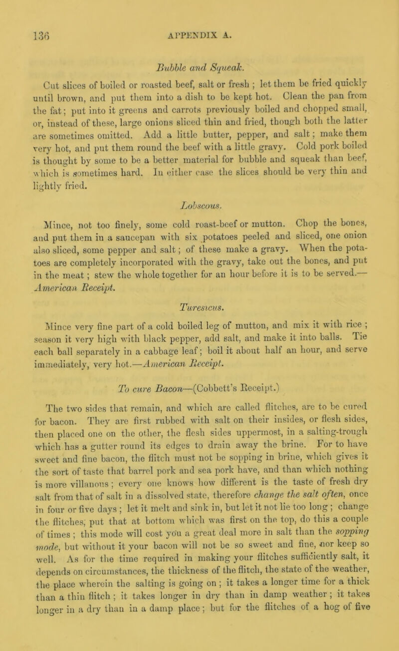 Bubble and Squeak. Cut slices of boiled or roiisted beef, salt or fresh ; let them be fried quickly until brown, and put them into a dish to be kept hot. Clean the pau from the fat; put into it greims and carrots previously boiled and chopped small, or, instead of these, large onions sliced thin and fried, though both the latter are sometimes omitted. Add a little butter, pepper, and salt; make them very hot, and put them round the beef with a little gravy. Cold pork boiled is thought by some to be a better material for bubble and squeak than beef, which is sometimes hard. In either case the slices should be very thin and lightly fried. Lobscous. Mince, not too finely, some cold roast-beef or mutton. Chop the bones, and put them in a saucepan with six potatoes peeled and sliced, one onion also sliced, some pepper and salt; of these make a gravy. When the pota- toes are completely incorporated with the gravy, take out the bones, and put in the meat; stew the whole together for an hour before it is to be served. American Receipt. Turesicus. Mince very fine part of a cold boiled leg of mutton, and mix it with rice ; season it very high with black pepper, add salt, and make it into balls. Tie each ball separately in a cabbage leaf; boil it about half an hour, and serve immediately, very hot.—American Receipt. To cure Bacon—(Cobbett’s Eeceipt.) The tw'o sides that remain, and which are called flitches, are to be cured for bacon. They are first rubbed with salt on their insides, or flesh sides, then placed one on the other, the flesh sides uppermost, in a salting-trough which has a gutter round its edges to drain aw'ay the brine. For to have sweet and fine bacon, the flitch must not be sopping in brine, which gives it the sort of taste that barrel pork and sea pork have, and than wdiich nothing is more villanons ; every one knows how dilferent is the taste of fresh dry salt from that of salt in a dissolved state, therefore change the salt often, once in four or five days ; let it melt and sink in, but let it not lie too long ; change the flitches, put that at bottom which was first on the top, do this a couple of times ; this mode will cost you a great deal more in salt than the sopping mode, but without it your bacon will not be so sweet and fine, nor keep so well. As for the time required in making your flitches sufficiently salt, it depends on circumstances, the thickness of the flitch, the state of the weather, the place wherein the salting is going on; it takes a longer time for a thick than a thin flitch; it takes longer in dry than in damp weather ; it takes longer in a dry than in a damp place; but for the flitches of a hog of five