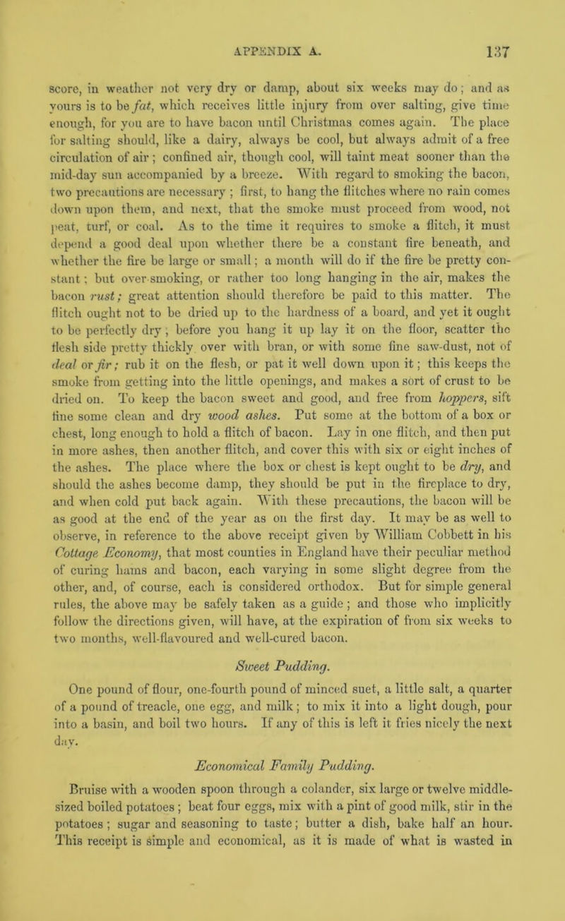 score, iu weather not very dry or damp, about six weeks may do; and as yours is to be/«<, which receives little injury from over salting, give time enough, for you are to have bacon until Christmas comes again. The place for salting should, like a dairy, always be cool, but always admit of a free circulation of air; confined air, though cool, will taint meat sooner than the mid-day sun accompanied by a breeze. With regard to smoking the bacon, two precautions are necessary ; first, to hang the flitches where no rain comes down upon them, and next, that the smoke must proceed from wood, not peat, turf, or coal. As to the time it requires to smoke a flitch, it must depend a good deal upon whether there be a constant fire beneath, and whether the fire be large or small; a month will do if the fire be pretty con- stant ; but over smoking, or rather too long hanging in the air, makes the bacon rust; great attention should therefore be paid to this matter. The flitch ought not to be dried up to the hardness of a board, and yet it ought to be perfectly dry, before you hang it up lay it on the floor, scatter the flesh side pretty thickly over with bran, or with some fine saw-dust, not of deal or fir; rub it on the flesh, or pat it well down upon it; this keeps the smoke from getting into the little openings, and makes a sort of crust to be dried on. To keep the bacon sweet and good, and free from hoppers, sift fine some clean and dry wood ashes. Put some at the bottom of a box or chest, long enough to hold a flitch of bacon. Lay in one flitch, and then put in more ashes, then another flitch, and cover this with six or eight inches of the ashes. The place where the box or chest is kept ought to be dry, and should the ashes become damp, they should be put iu the fireplace to dry, and when cold put back again. With these precautions, the bacon will be as good at the end of the year as on the first day. It nmy be as well to observe, in reference to the above receipt given by AVilliam Cobbett in his (^ottage Economy, that most counties in England have their peculiar method of curing hams and bacon, each varying in some slight degree from the other, and, of course, each is considered orthodox. But for simple general rules, the above may be safely taken as a guide; and those who implicitly follow the directions given, will have, at the expiration of from six weeks to two months, well-flavoured and well-cured bacon. Sweet Pudding. One pound of flour, one-fourlh pound of minced suet, a little salt, a quarter of a pound of treacle, one egg, and milk; to mix it into a light dough, pour into a basin, and boil two hours. If any of this is left it fries nicely the next day. Economical Family Pudding. Bruise wnth a wooden spoon through a colander, six large or twelve middle- sized boiled potatoes; beat four eggs, mix with a pint of good milk, stir in the potatoes; sugar and seasoning to taste; butter a dish, bake half an hour. U’his reeeipt is simple and economical, as it is made of what is wasted in