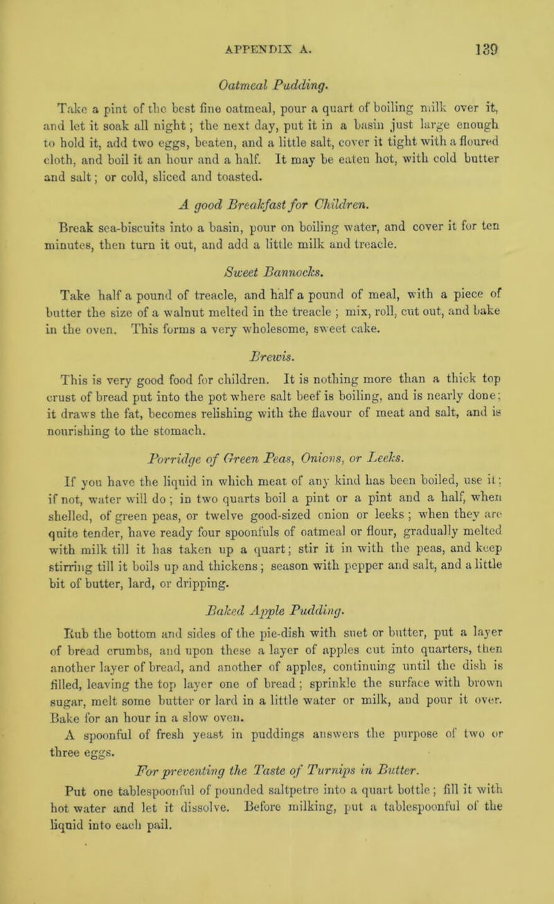 Oatmeal Padding. Take a pint of tlic best fine oatmeal, pour a quart of boiling milk over it, ami let it soak all night; the next day, put it in a basin just large enough to hold it, add two eggs, beaten, and a little salt, cover it tight with a floured cloth, and boil it an hour and a half. It may be eaten hot, with cold butter and salt; or cold, sliced and toasted. A good Breakfast for Children. Break sea-biscuits into a basin, pour on boiling water, and cover it for ten minutes, then turn it out, and add a little milk and treacle. Sweet Bannoeks. Take half a pound of treacle, and half a pound of meal, with a piece of butter the size of a walnut melted in the treacle ; mix, roll, cut out, and bake in the oven. This forms a very wholesome, sweet cake. Brewis. This is very good food for children. It is nothing more than a thick top crust of bread put into the pot where salt beef is boiling, and is nearly done; it draws the fat, becomes relishing with the flavour of meat and salt, and is nourishing to the stomach. Porridge of Green Peas, Onions, or l^eeks. If you have the liquid in which meat of any kind has been boiled, use it: if not, water will do; in two quarts boil a pint or a pint and a half, when shelled, of green peas, or twelve good-sized onion or leeks; when they arc quite tender, have ready four spoonfuls of oatmeal or flour, gradually melted with milk till it has taken up a quart; stir it in with the peas, and keep stirring till it boils up and thickens; season with pepper and salt, and a little bit of butter, lard, or dripping. Baked Ajrple Pudding. Itub the bottom and sides of the pie-dish with suet or butter, put a layer of bread crumbs, and upon these a layer of apples cut into quarters, then another layer of bread, and another of apples, continuing until the dish is filled, leaving the top layer one of bread ; sprinkle the surface with brown sugar, melt some butter or lard in a little water or milk, and pour it over. Bake for an hour in a slow oven. A spoonful of fresh yeast in puddings answers the purpose of two or three eggs. Foi' preventing the Taste of Turnips in Butter. Put one tablespoonful of pounded saltpetre into a quart bottle; fill it with hot water and let it dissolve. Before milking, put a tablespoonful of the liquid into each pail.