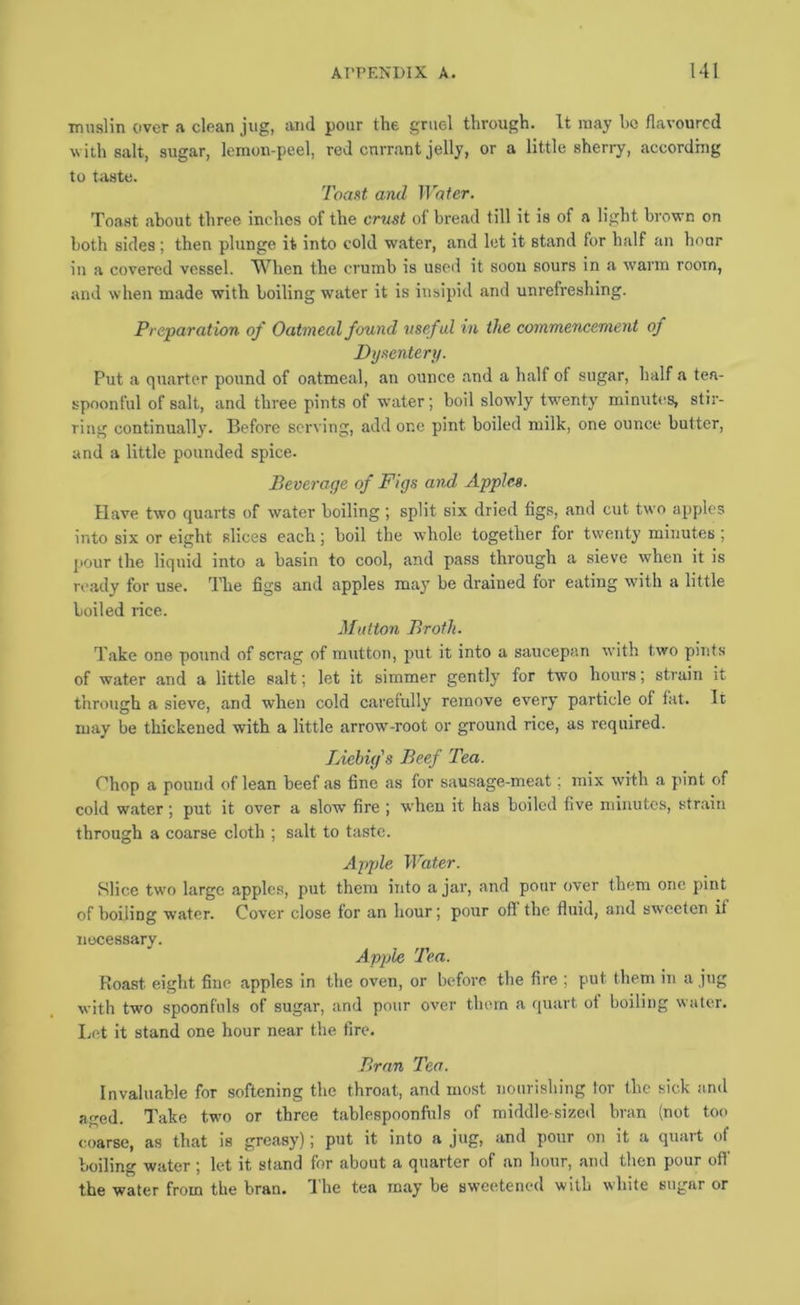 muslin over a clean jug, and pour the gruel through. It may he flavoured with salt, sugar, lemon-peel, red currant jelly, or a little sherry, according to teste. Toaftt and Water. Toa.st about three inches of the ernst of bread till it is of a light brown on both sides; then plunge it into cold water, and let it stand for half an hour in a covered vessel. When the crumb is used it soon sours in a warm room, and when made with boiling water it is insipid and unrefreshing. Preparation of Oatmeal found useful in the commencement of Dysentery. Ptit a quarter pound of oatmeal, an ounce and a half of sugar, half a tea- spoonful of salt, and three pints of water; boil slowly tw’enty minutes, stir- ring continually. Before serving, add one pint boiled milk, one ounce butter, and a little pounded spice. Beverage of Figs and Apples. Have two quarts of water boiling; split six dried figs, and cut two apples into six or eight slices each; boil the whole together for twenty minutes ; l-our the liquid into a basin to cool, and pass through a sieve when it is ready for use. The figs and apples may be drained for eating with a little boiled rice. Mutton Broth. Take one pound of scrag of mutton, jmt it into a saucepan with two pints of water and a little salt; let it simmer gently for two hours; strain it through a sieve, and when cold carefully remove every particle of fat. It may be thickened with a little arrow-root or ground rice, as required. Liebig's Beef Tea. Ohop a pound of lean beef as fine as for sausage-meat; mix with a pint of cold water ; put it over a slow fire ; when it has boiled five minutes, strain through a coarse cloth ; salt to taste. Apple Water. Slice tw'o large apples, put them into a jar, and pour over them one pint of boiling water. Cover close for an hour; pour off the fluid, and sweeten it necessary. Apple Tea. Roast eight fine apples in the oven, or before the fire ; put them in a jug with two spoonfuls of sugar, and pour over them a quart ot boiling water. Let it stand one hour near the fire. P>ran Tea. Invaluable for softening the throat, and most nourishing tor the sick and aged. Take two or three tablespoonfuls of middle-sized bran (not too < oarse, as that is greasy); put it into a jug, and pour on it a quart of boiling water; let it stand for about a quarter of an hour, and then pour off’ the water from the bran. I he tea may be sweetened with white sugar or