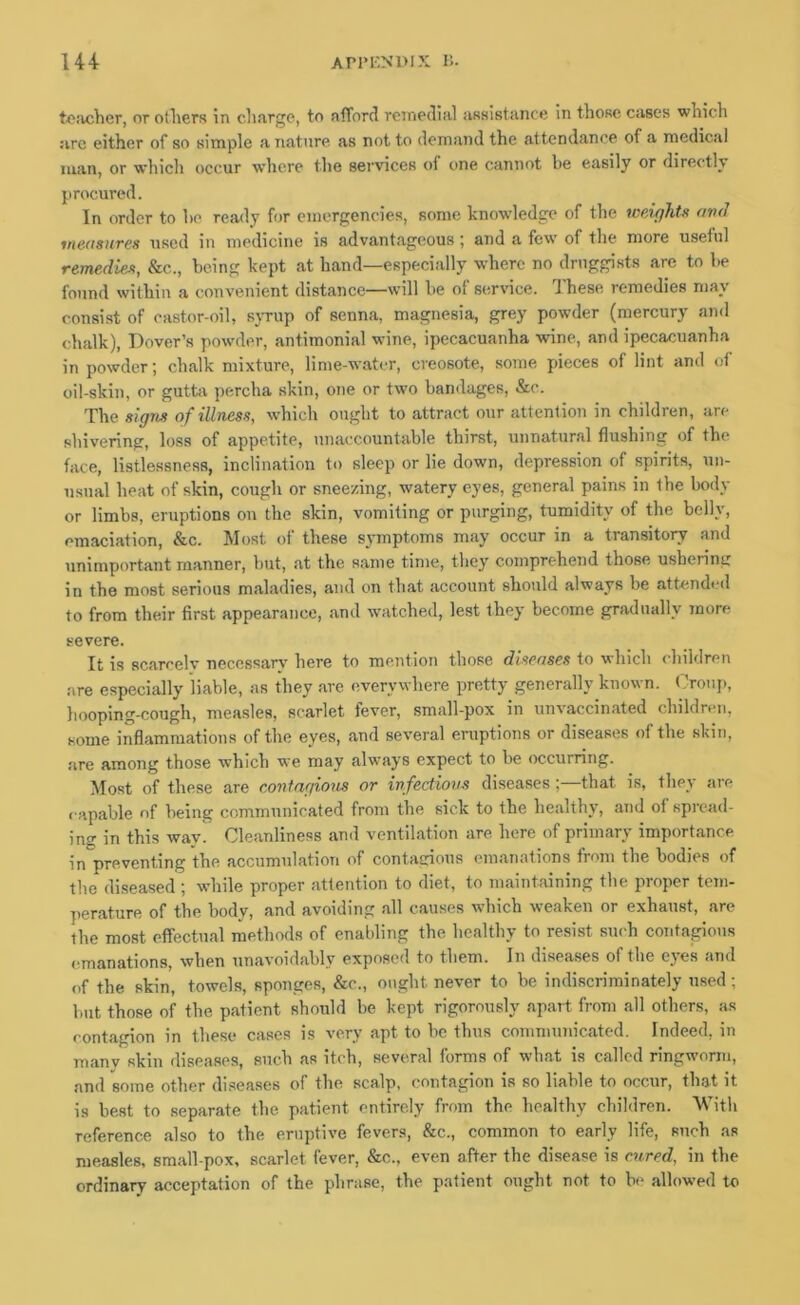 U4 AP1‘ENI>IX B. t<?!vcher, or otliers in clifirgc, to afford remedial assistiince in those cases which are either of so simple a nature as not to demand the attendance of a medical man, or which occur where the services of one cannot be easily or directly procured. In order to he ready for emergencies, some knowdedge of the weights avd measures used in medicine is advantageous; and a few of the more useful remedies, &c., being kept at hand—especially where no druggists are to he found within a convenient distance—svill he of service. These remedies may consist of castor-oil, sjTup of senna, magnesia, grey powder (mercury and chalk), Dover’s pow'der, antimonial wine, ipecacuanha wine, and ipecacuanha in powder; chalk mixture, lime-water, creosote, some pieces of lint and of oil-skin, or gutta percha skin, one or two bandages, &c. The signs of illness, which ought to attract our attention in children, are shivering, loss of appetite, unaccountable thirst, unnatural flushing of the face, listlessness, inclination to sleep or lie down, depression of spirits, un- usual heat of skin, cough or sneezing, watery eyes, general pains in the body or limbs, eruptions on the skin, vomiting or purging, tumidity of the belly, emaciation, &c. Most of these symptoms may occur in a transitory and unimportant manner, hut, at the same time, they comprehend those ushering in the most serious maladies, and on that account should always be attendeil to from their first appearance, and watched, lest they become gradually more severe. It is scarcelv necessary here to mention those diseases to which children are especially liable, as they are everywhere pretty generally known. Crotift, hooping-cough, measles, scarlet fever, small-pox in unvaccinated children, some inflammations of the eyes, and several eruptions or diseases of the skin, are among those which we may always expect to be occurring. Most of these are contagio7is or infectious diseases;—that is, they are capable of being communicated from the sick to the healthy, and of spread- ing in this way. Cleanliness ami ventilation are here of primary importance in preventing the accumulation of contagious emanations from the bodies of the diseased ; while proper attention to diet, to maintaining the proper tem- perature of the body, and avoiding all causes which weaken or exhaust, arc the most effectual methods of enabling the healthy to resist such contagious emanations, when unavoidably exposed to them. In diseases of the eyes and of the skin, towels, sponges, &c., ought never to be indiscriminately used; but those of the patient should be kept rigorously apart from all others, as contagion in these cases is very apt to be thus communicated. Indeed, in manv skin diseases, such as itch, several forma of what is called ringworm, and some other diseases of the scalp, contagion is so liable to occur, that it is best to separate the patient entirely from the healthy children. With reference also to the eruptive fevers, &c., common to early life, such as measles, small-pox, scarlet fever, &c„ even after the disease is C7ired, in the ordinary acceptation of the phrase, the patient ought not to be allowed to