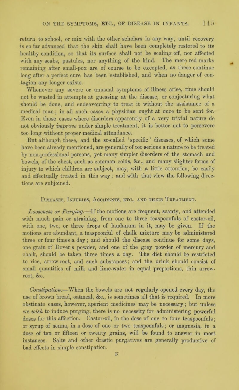 return to school, or mix with the other scholars in any way, until recovery is so far advanced that the skin shall have been completely restored to its healthy condition, so that its snrface shall not be scaling off, nor affected with any scabs, pustules, nor anything of the kind. The mere red marks remaining after small-pox are of course to he excepted, as these continue long after a perfect cure has been established, and when no danger of con- tagion any longer exists. Whenever any severe or unusual symptoms of illness arise, time should not be wasted in attempts at guessing at the disease, or conjectuiing what should be done, and endeavouring to treat it without the assistance of a medical man; in all such cases a physician ought at once to be sent for. Even in those cases where disorders apparently of a very trivial nature do not obviously improve under simple treatment, it is better not to persevere too long without proper medical attendance. But although these, and the so-called ‘ specific ’ diseases, of which some have been already mentioned, are generally of too serious a nature to be treated by non-professional persons, yet many simpler disorders of the stomach and bowels, of the chest, such as common colds, &c., and many slighter forms of injury to which children are subject, may, with a little attention, be easily and effectually treated in this way; and with that view the following direc- tions are subjoined. Diseases, Injuries, Accidents, etc., and their Treatment. Looseness or Purging.—If the motions are frequent, scanty, and attended with much pain or straining, from one to three teaspoonfuls of castor-oil, with one, two, or three drops of laudanum in it, may be given. If the motions are abundant, a teaspoonful of chalk mixture may be administered three or four times a day; and should the disease continue for some days, one grain of Dover’s powder, and one of the grey powder of mercury and chalk, should be taken three times a day. The diet should be restricted to rice, arrow-root, and such substances; and the drink should consist of .small quantities of milk and lime-water in equal proportions, thin arrow- root, &c. Constipation.—When the bowels are not regularly opened every day, the use of brown bread, oatmeal, &c., is sometimes all that is required. In more obstinate cases, however, aperient medicines may be necessary; but unless we wish to induce purging, there is no necessity for administering powerfid doses for this affection. Castor-oil, in the dose of one to four teaspoonfuls; or syrup of senna, in a dose of one or two teaspoonfuls; or magnesia, in a dose of ten or fifteen or twenty grains, will be found to answer in most instances. Salts and other drastic purgatives are generally productive of bad effects in simple constipation. K