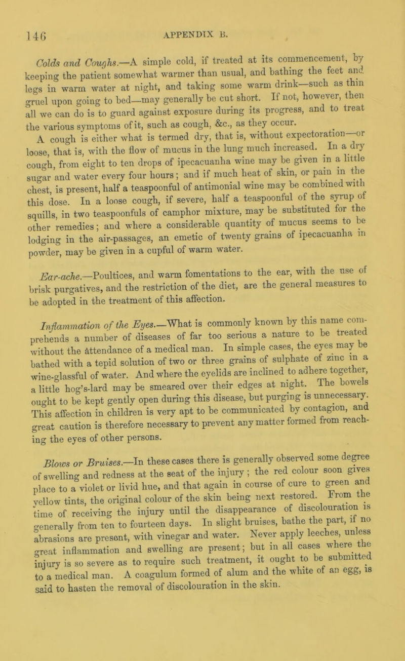 Colds and Cour)hs.—A simple cold, if treated at its commencernent, by keeping the patient somewhat warmer than usual, and bathing the feet aim legs in warm water at night, and taking some warm drink—such as thm gruel upon going to bed—may generally be cut short. If not, however, then all we can do is to guard against exposure during its progress, and to treat the various symptoms of it, such as cough, &c., as they occur. A cough is either what is termed dry, that is, wdthout expectoration—or loose, that is, with the flow of mucus in the lung much increased. In a dry cough, from eight to ten drops of ipecacuanha wine may be given in a little sugar and water every four hours; and if much heat of skin, or pain in t le chest, is present, half a teaspoonful of antimonial wine may be combined with this dose. In a loose cough, if severe, half a teaspoonful of the s^p ot squills, in two teaspoonfuls of camphor mixture, may be substituted for the other remedies; and where a considerable quantity of mucus seems to be lodging in the air-passages, an emetic of twenty grains of ipecacuanha in powder, may be given in a cupful of warm water. A’ar-ocAe.—Poultices, and warm fomentations to the ear, vdth the use of brisk purgatives, and the restriction of the diet, are the general measures to be adopted in the treatment of this affection. Inflammation of the Eyes—What is commonly known by this name coiii- prehends a number of diseases of far too serious a nature to be treated without the attendance of a medical man. In simple cases, the eyes may e bathed with a tepid solution of two or three grains of sulphate of zinc in a wine-glassful of water. And where the eyelids are inclined to adhere together, a little hog’s-lard may be smeared over their edges at night. The bowels ought to be kept gently open during this disease, but purging is unnecessary. This affection in children is very apt to he communicated by contagion, and great caution is therefore necessary to prevent any matter formed from reach- ing the eyes of other persons. Bloios or Bruises—IvL these cases there is generally observed some de^ee of swelling and redness at the seat of the injury ; the red colour soon gives place to a violet or livid hue, and that again in course of cure to ^een and vellow tints, the original colour of the skin being next restored. From the time of receiving the injury until the disappearance of discolouration is generally from ten to fourteen days. In slight bruises, bathe the part, it no abrasions are present, with vinegar and water. Never apply leeches, unless great inflammation and swelling are present; but in all cases '^here the injury is so severe as to require such treatment, it ought to e su mi e^ to a medical man. A coaguliim formed of alum and the white of an egg, is said to hasten the removal of discolouration in the skin.