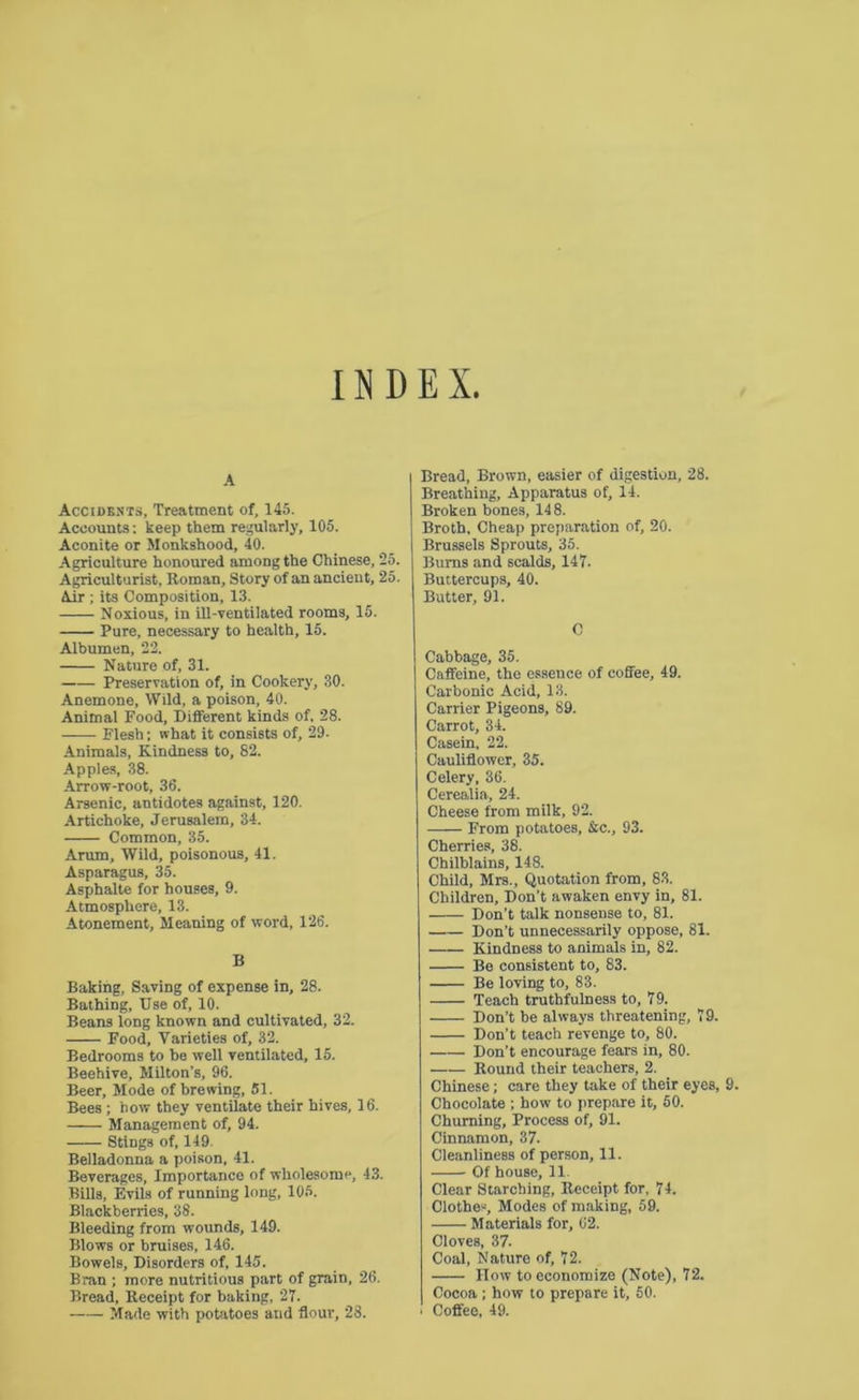 INDEX. A Accidents, Treatment of, 145. Accounts; keep them regularly, 105. Aconite or Monkshood, 40. Agriculture honoured among the Chinese, 25. Agriculturist, Roman, Story of an ancient, 25. Air ; its Composition, 13. Noxious, in ill-ventilated rooms, 15. Pure, necessary to health, 15. Albumen, 22. Nature of, 31. Preservation of, in Cookery, 30. Anemone, Wild, a poison, 40. Animal Food, Different kinds of, 28. Flesh: what it consists of, 29. Animals, Kindness to, 82. Apples, 38. Arrow-root, 36. Arsenic, antidotes against, 120. Artichoke, Jerusalem, 34. Common, 35. Arum, Wild, poisonous, 41. Asparagus, 35. Asphalte for houses, 9. Atmosphere, 13. Atonement, Meaning of word, 126. B Baking, Saving of expense in, 28. Bathing, Use of, 10. Beans long known and cultivated, 32. Food, Varieties of, 32. Bedrooms to be well ventilated, 15. Beehive, Milton’s, 96. Beer, Mode of brewing, 51. Bees ; bow they ventilate their hives, 16. Management of, 94. Stings of, 149. Belladonna a poison, 41. Beverages, Importance of wholesome, 43. Bills, Evils of running long, 105. Blackberries, 38. Bleeding from wounds, 149. Blows or bruises, 146. Bowels, Disorders of, 145. Bran ; more nutritious part of grain, 26. Bread, Receipt for baking, 27. Made with potatoes and flour, 28. Bread, Brown, easier of digestion, 28. Breathing, Apparatus of, 14. Broken bones, 14 8. Broth, Cheap preparation of, 20. Brussels Sprouts, 35. Bums and scalds, 147. Buttercups, 40. Butter, 91. C Cabbage, 35. Caffeine, the essence of coffee, 49. Carbonic Acid, 13. Carrier Pigeons, 89. Carrot, 34. Casein, 22. Cauliflower, 35. Celery. 36. Cerealia, 24. Cheese from milk, 92. From potatoes, &c., 93. Cherries, 38. Chilblains, 148. Child, Mrs., Quotation from, 83. Children, Don’t awaken envy in, 81. Don’t talk nonsense to, 81. Don’t unnecessarily oppose, 81. Kindness to animals in, 82. Be consistent to, 83. Be loving to, 83. Teach truthfulness to, 79. Don’t be always threatening, 79. Don’t teach revenge to, 80. Don’t encourage fears in, 80. Round their teachers, 2. Chinese; care they take of their eyes, 9. Chocolate ; how to prepare it, 50. Churning, Process of, 91. Cinnamon, 37. Cleanliness of person, 11. Of house, 11. Clear Starching, Receipt for, 74. Clothes, Modes of making, 59. Materials for, 62. Cloves, 37. Coal, Nature of, 72. IIow to economize (Note), 72. Cocoa; how to prepare it, 60. i Coffee, 49.