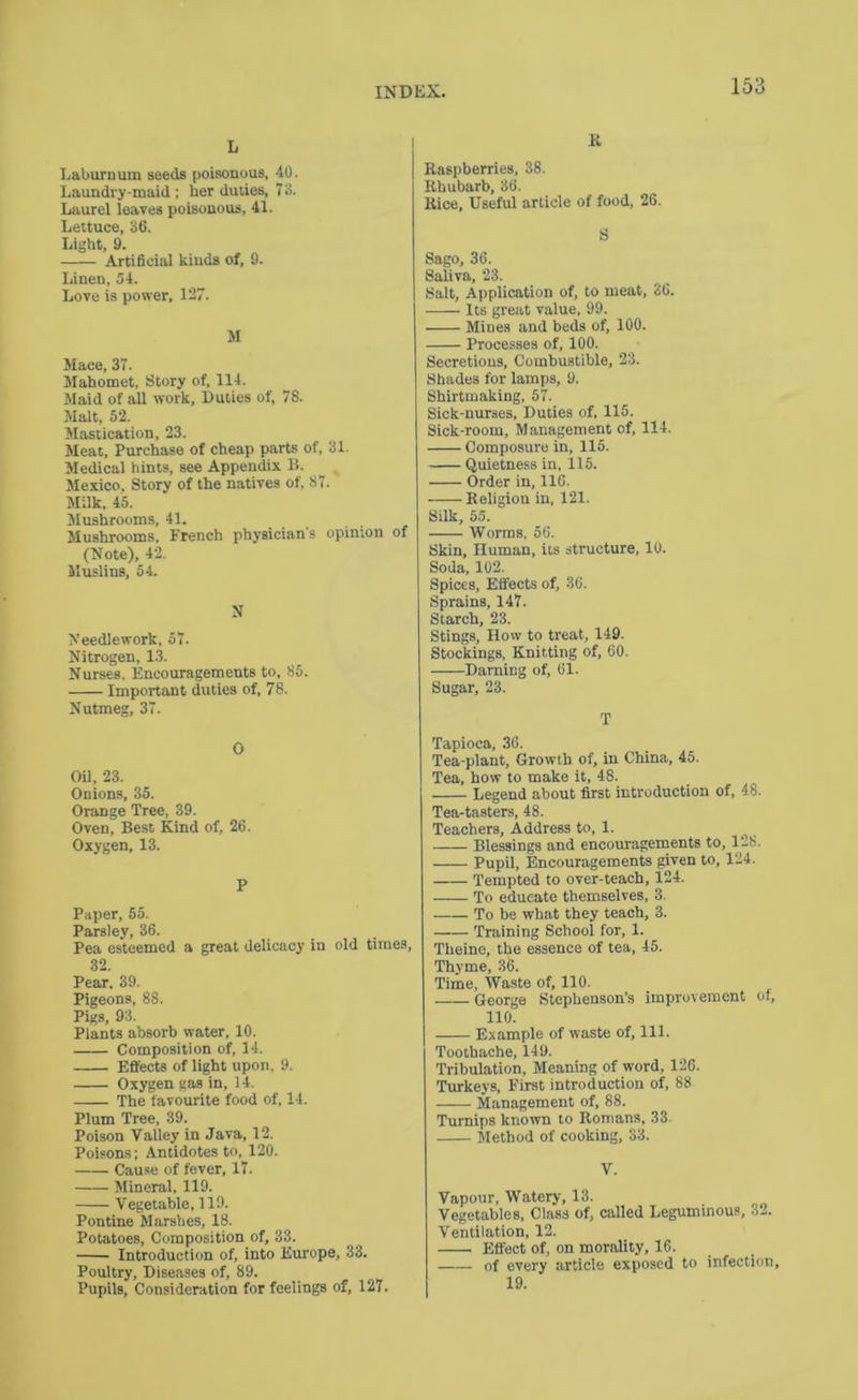 L Ijaburnum seeds poisonous, 40. Laundry-maid ; her duties, 73. Laurel leaves poisonous, 41. Lettuce, 36. Light, 9. Artificial kinds of, 9. Iiinen, 54. Love is power, 127. M Mace, 37. Mahomet, Story of, 114. Maid of all work. Duties of, 78. Malt, 52. Mastication, 23. Meat, Purchase of cheap parts of, 31. Medical hints, see Appendix B. Mexico. Story of the natives of, 87. Milk, 45. Mushrooms, 41. Mushrooms. French physician s opinion of (Note), 42. Muslins, 54. N Needlework, 57. Nitrogen, 13. Nurses. Encouragements to, 85. Important duties of, 78. Nutmeg, 37. 0 Oil, 23. Onions, 35. Orange Tree, 39. Oven, Best Kind of, 26. Oxygen. 13. P Paper, 55. Parsley, 36. Pea esteemed a great delicacy in old times. Pear. 39. Pigeons, 88. Pigs, 93. Plants absorb water, 10. Composition of, 14. Eflfects of light upon. 9. Oxygen gas in, 14. The favourite food of, 14. Plum Tree, 39. Poison Valley in Java, 12. Poisons; Antidotes to, 120. Cause of fever, 17. Mineral, 119. Vegetable. 119. Pontine Marshes, 18. Potatoes, Composition of, 33. Introduction of, into Europe, 33. Poultry, Diseases of, 89. Pupils, Consideration for feelings of, 127. K Raspberries, 38. Rhubarb, 36. Rice, Useful article of food, 26. S Sago, 36. Saliva, 23. Salt, Application of, to meat, 86. Its great value, 99. Mines and beds of, 100. Processes of, 100. Secretions, Combustible, 23. Shades for lamps, 9. Shirtmaking, 57. Sick-nuraes, Duties of, 115. Sick-room, Management of, 114. Composure in, 115. Quietness in, 115. Order in, 116. Religion in, 121. Silk, 55. Worms, 56. Skin, Human, its structure, 10. Soda, 102. Spices, Effects of, 36. Sprains, 147. Starch, 23. Stings, How to treat, 149. Stockings, Knitting of, 60. Darning of, 61. Sugar, 23. T Tapioca, 36. Tea-plant, Growth of, in China, 45. Tea, how to make it, 48. Legend about first introduction of, 48. Tea-tasters, 48. Teachers, Address to, 1. Blessings and encouragements to, 128. Pupil, Encouragements given to, 124. Tempted to over-teach, 124. To educate themselves, 3. To be what they teach, 3. Training School for, 1. Theine, the essence of tea, 45. Thyme, 36. Time, Waste of, 110. George Stephenson’s improvement of, 110. Example of waste of. 111. Toothache, 149. Tribulation, Meaning of word, 126. Turkeys, First introduction of, 88 Management of, 88. Turnips known to Romans, 33. Method of cooking, 33. V. Vapour, Watery, 13. Vegetables, Class of, called Leguminous, 32. Ventilation, 12. Effect of, on morality, 16. of every article exposed to infection, 19.