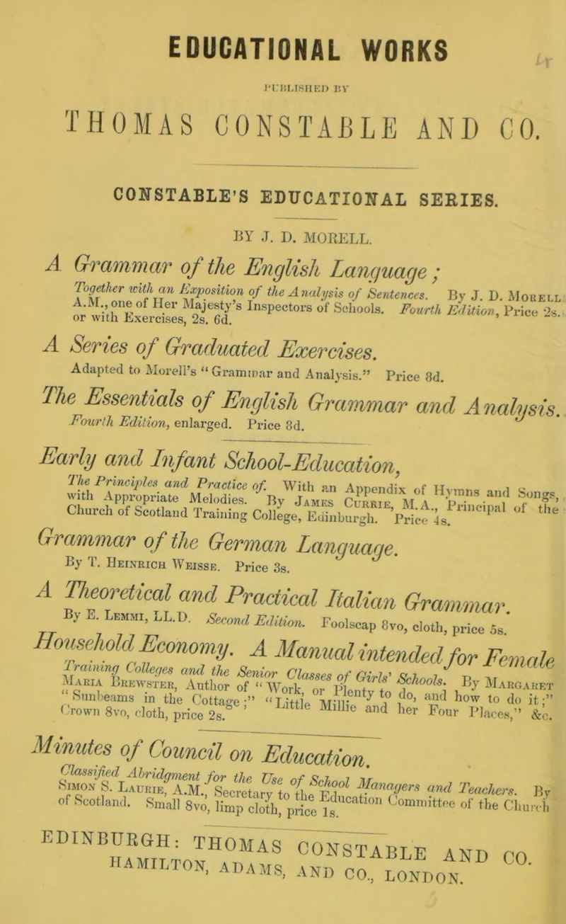 EDUCATIONAL WORKS J'KIiMSlIED liV THOMAS CONSTABLE AND GO. CONSTABLE’S EDUCATIONAL SERIES. BY J. I). MORELL. A Grammar of the English Language ; Tog^her mthan Exposition of the Analysis of Sentences. By J. D. Mobell A.M. one of Her Majesty’s In.spectors of Schools. Fourth Edition, Price -’s or with Exercises, 2s. 6d. nice ..s. A Series of Graduated Exercises. Adapted to ilorell’s “ Grammar and Analysis.” Price 8d. The Essentials of English Grammar and Analysis. Fourth Edition, enlarged. Price 8d. ^ Early aud Infant School-Education Church of Scotlaud Trai„i„s College, ShSgl“ PricTis! Grammar of the German Language. By T. Heinrich Weisse. Price 3s. A neoretical and Practical Italian Grammar. B, E. Lra„i, LL.D. ,Secon-l E,I!lion. Foolecap 8vo, cloth, price Ss Homehold Economy. A Manual intended for Female Senior Claeses of OiM Minutes of Council on Education. ititm/s. LA™Bf”S/socret,r?^ fanajers and Teachers. 1 of Scotland. Small 8vo, limp doth* pricers ““ H'e CImr EDINBURGH: THOJIAS CONSTABLE AND CO HAMn.TON, ADAMS, AND CO., LONDON