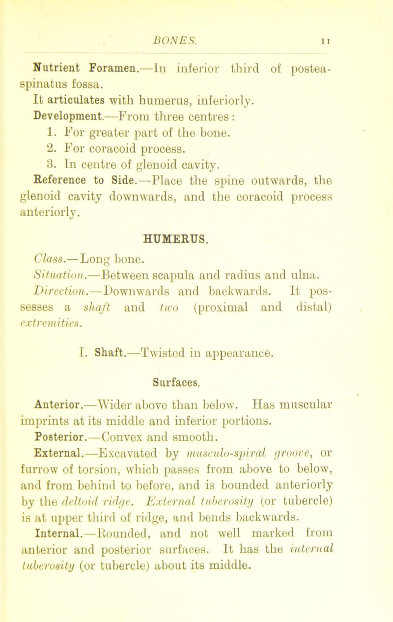 Nutrient Foramen.—In inferior third of postea- spinatus fossa. It articulates with humerus, inferiorly. Development.—From three centres : 1. For greater part of the bone. 2. For coracoid process. 3. In centre of glenoid cavity. Reference to Side.—Place the spine outwards, the glenoid cavity downwards, and the coracoid process anteriorly. HUMERUS. Class.— Long bone. Situation.—Between scapula and radius and ulna. Direction.—Downwards and backwards. It pos- sesses a shaft and two (proximal and distal) extremities. I. Shaft.—Twisted in appearance. Surfaces. Anterior.—Wider above than below. Has muscular imprints at its middle and inferior portions. Posterior.—Convex and smooth. External.—Excavated by musculo-spiral groove, or furrow of torsion, which passes from above to below, and from behind to before, and is bounded anteriorly by the deltoid ridge. External tuberosity (or tubercle) is at upper third of ridge, and bends backwards. Internal.—Bounded, and not well marked from anterior and posterior surfaces. It has the internal tuberosity (or tubercle) about its middle.