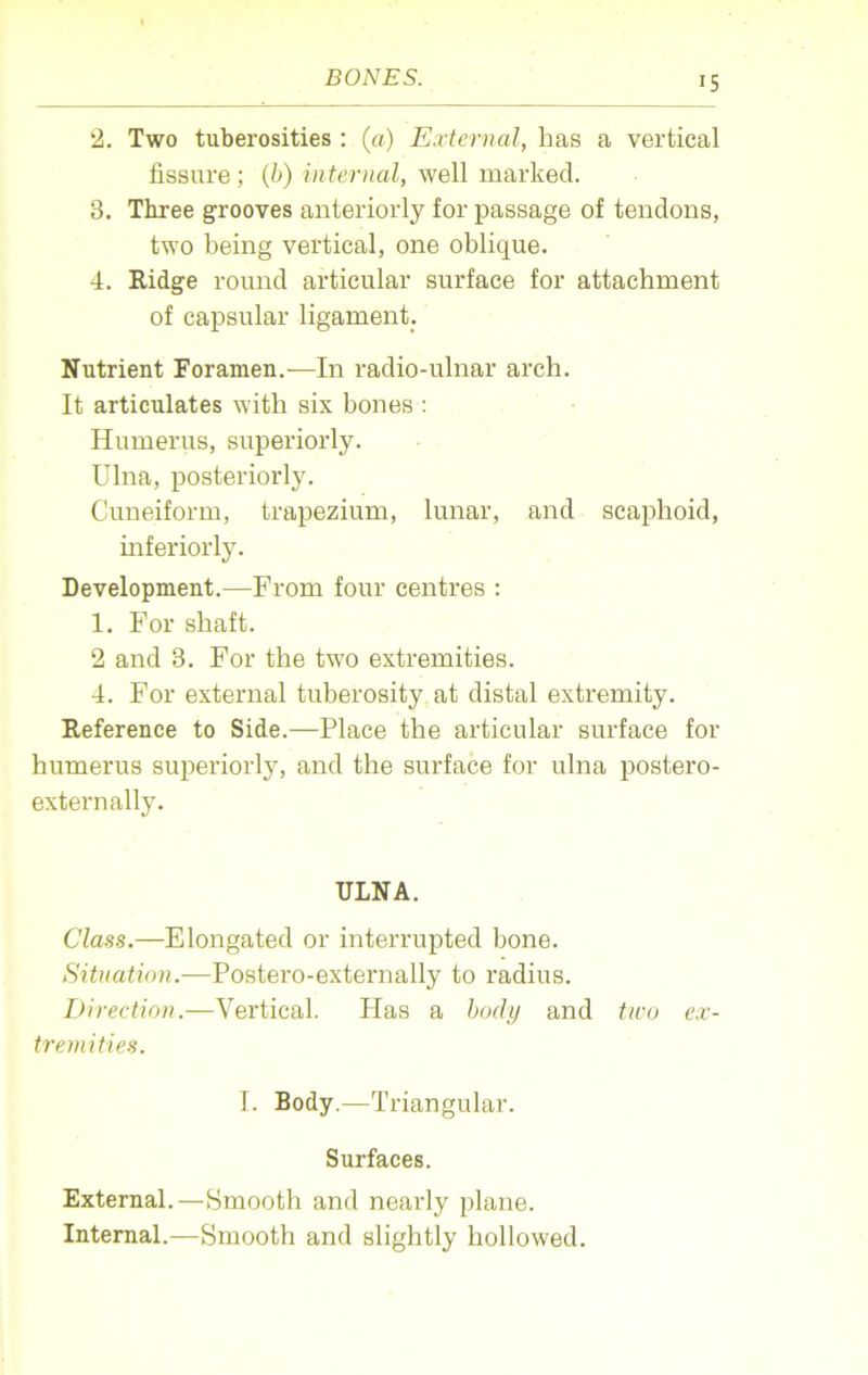 2. Two tuberosities : (a) External, has a vertical fissure; (b) internal, well marked. 3. Three grooves anteriorly for passage of tendons, two being vertical, one oblique. 4. Ridge round articular surface for attachment of capsular ligament. Nutrient Foramen.—In radio-ulnar arch. It articulates with six bones : Humerus, superiorly. Ulna, posteriorly. Cuneiform, trapezium, lunar, and scaphoid, interiorly. Development.—From four centres : 1. For shaft. 2 and 3. For the two extremities. 4. For external tuberosity at distal extremity. Reference to Side.—Place the articular surface for humerus superiorly, and the surface for ulna postero- externally. ULNA. Class.—Elongated or interrupted bone. Situation.—Postero-externally to radius. Direction.—Vertical. Has a body and two ex- tremities. I. Body.—Triangular. Surfaces. External.—Smooth and nearly plane. Internal.—Smooth and slightly hollowed.