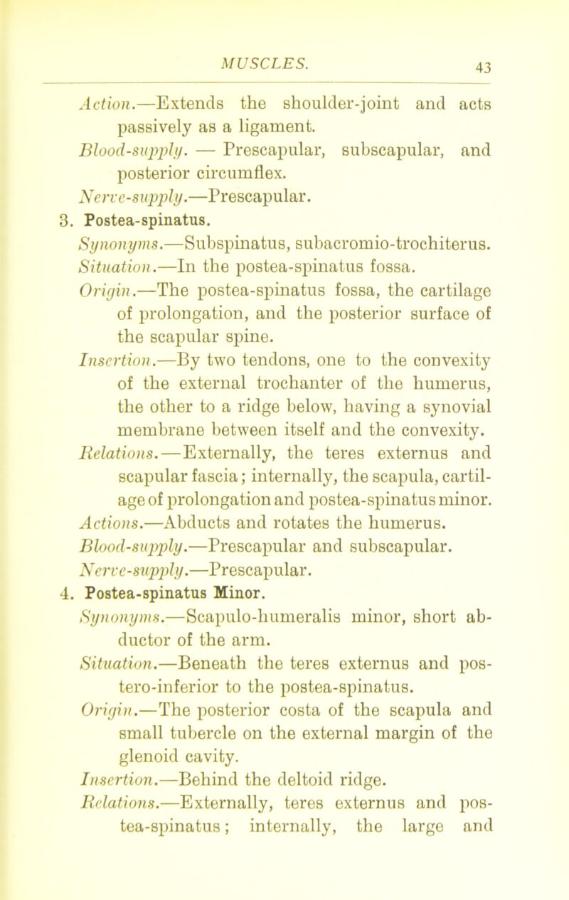 Action.—Extends the shoulder-joint and acts passively as a ligament. Blood-supply. — Prescapular, subscapular, and posterior circumflex. Nerve-supply.—Prescapular. 3. Postea-spinatus. Synonyms.—Subspinatus, subacromio-trochiterus. Situation.—In the postea-spinatus fossa. Origin.—The postea-spinatus fossa, the cartilage of prolongation, and the posterior surface of the scapular spine. Insertion.—By two tendons, one to the convexity of the external trochanter of the humerus, the other to a ridge below, having a synovial membrane between itself and the convexity. Relations.—Externally, the teres externus and scapular fascia; internally, the scapula, cartil- age of prolongation and postea-spinatus minor. Actions.—Abducts and rotates the humerus. Blood-supply.—Prescapular and subscapular. Nerve-supply.—Prescapular. 4. Postea-spinatus Minor. Synonyms.—Scapulo-humeralis minor, short ab- ductor of the arm. Situation.—Beneath the teres externus and pos- tero-inferior to the postea-spinatus. Origin.—The posterior costa of the scapula and small tubercle on the external margin of the glenoid cavity. Insertion.—Behind the deltoid ridge. Relations.—Externally, teres externus and pos- tea-spinatus ; internally, the large and