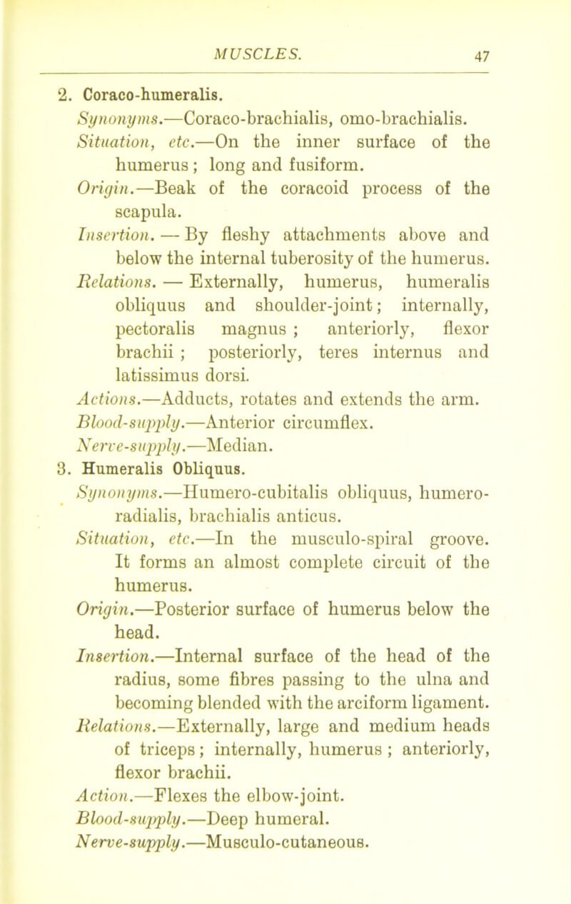 2. Coraco-humeralis. Synonyms.—Coraco-brachialis, omo-brachialis. Situation, etc.—On the inner surface of the humerus ; long and fusiform. Origin.—Beak of the coracoid process of the scapula. Insertion. — By fleshy attachments above and below the internal tuberosity of the humerus. Relations. — Externally, humerus, humeralis obliquus and shoulder-joint; internally, pectoralis magnus ; anteriorly, flexor brachii ; posteriorly, teres interims and latissimus dorsi. Actions.—Adducts, rotates and extends the arm. Blood-supply.—Anterior circumflex. Nerve-supply.—Median. 3. Humeralis Obliquus. Synonyms.—Humero-cubitalis obliquus, humero- radialis, brachialis anticus. Situation, etc.—In the musculo-spiral groove. It forms an almost complete circuit of the humerus. Origin.—Posterior surface of humerus below the head. Insertion.—Internal surface of the head of the radius, some fibres passing to the ulna and becoming blended with the arciform ligament. Relations.—Externally, large and medium heads of triceps; internally, humerus ; anteriorly, flexor brachii. Action.—Flexes the elbow-joint. Blood-sujiply.—Deep humeral. Nerve-supply.—Musculo-cutaneous.