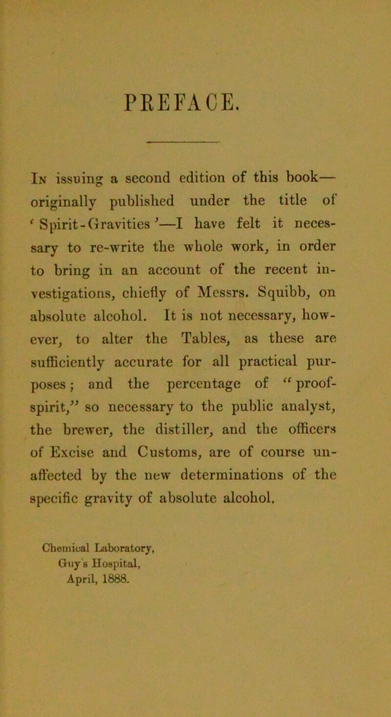 PEEFACE. In issuing a second edition of this book— originally published under the title ot ‘ Spirit-Gravities *—I have felt it neces- sary to re-write the whole work, in order to bring in an account of the recent in- vestigations, chiefly of Messrs. Squibb, on absolute alcohol. It is not necessary, how- ever, to alter the Tables, as these are sufficiently accurate for all practical pur- poses ; and the percentage of “ proof- spirit,” so necessary to the public analyst, the brewer, the distiller, and the officers of Excise and Customs, are of course un- affected by the new determinations of the specific gravity of absolute alcohol. Chemical Laboratory, Guy’s Hospital, April, 1888.