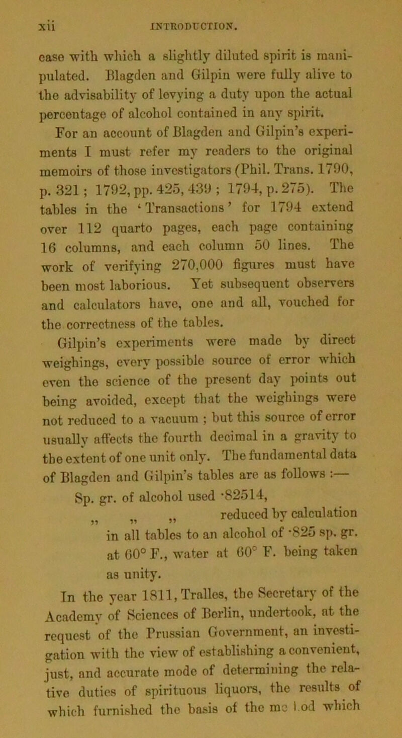 case with which a slightly diluted spirit is mani- pulated. Blagden and Gilpin were fully alive to the advisability of levying a duty upon the actual percentage of alcohol contained in any spirit. For an account of Blagden and Gilpin’s experi- ments I must refer my readers to the original memoirs of those investigators (Phil. Trans. 1790, p. 321 ; 1792, pp. 425, 439 ; 1794, p. 275). The tables in the ‘Transactions’ for 1794 extend over 112 quarto pages, each page containing 16 columns, and each column 50 lines. The work of verifying 270,000 figures must have been most laborious. Yet subsequent observers and calculators have, one and all, vouched for the correctness of the tables. Gilpin’s experiments were made by direct weighings, every possible source of error which even the science of the present day points out being avoided, except that the weighings were not reduced to a vacuum ; but this source of error usually affects the fourth decimal in a gravity to tbe extent of one unit only. Tbe fundamental data of Blagden and Gilpin’s tables are as follows Sp. gr. of alcohol used ‘82514, v „ reduced by calculation in all tables to an alcohol of ‘S25 sp. gr. at 00° F., water at 60° F. being taken as unity. In the year 1811, Tralles, the Secretary of the Academy of Sciences of Berlin, undertook, at the request of the Prussian Government, an investi- gation with the view of establishing a convenient, just, and accurate mode of determining the rela- tive duties of spirituous liquors, the results of which furnished the basis of the me tod which