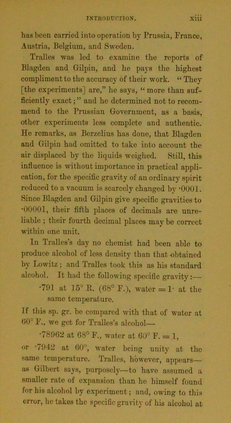 has been carried into operation by Prussia, Franco, Austria, Belgium, and Sweden. Tralles was led to examine the reports of Blagden and Gilpin, and he pays the highest compliment to the accuracy of their work. “ They [the experiments] arc,” he says, “ more than suf- ficiently exact; ” and he determined not to recom- mend to the Prussian Government, as a basis, other experiments less complete and authentic. He remarks, as Berzelius has done, that Blagden and Gilpin had omitted to take into account the air displaced by the liquids weighed. Still, this influence is without importance in practical appli- cation, for the specific gravity of an ordinary spirit reduced to a vacuum is scarcely changed by *0001. Since Blagden and Gilpin give specific gravities to •00001, their fifth places of decimals are unre- liable ; their fourth decimal places may be correct within one unit. In Trallcs's day no chemist had been able to produce alcohol of less density than that obtained by Lowitz; and Tralles took this as his standard alcohol. It had the following specific gravity:— •701 at 15J It. (6S° F.), water =1* at the same temperature. If this sp. gr. be compared with that of water at 00° F., we get for Tralles’s alcohol— •78962 at 68° F., water at 60° F. = 1, or -7042 at 60°, ■water being unity at the same temperature. Tralles, however, appears— as Gilbert says, purposely—to have assumed a smaller rate of expansion than he himself found for his alcohol by experiment; and, owing to this error, he takes the specific gravity of his alcohol at