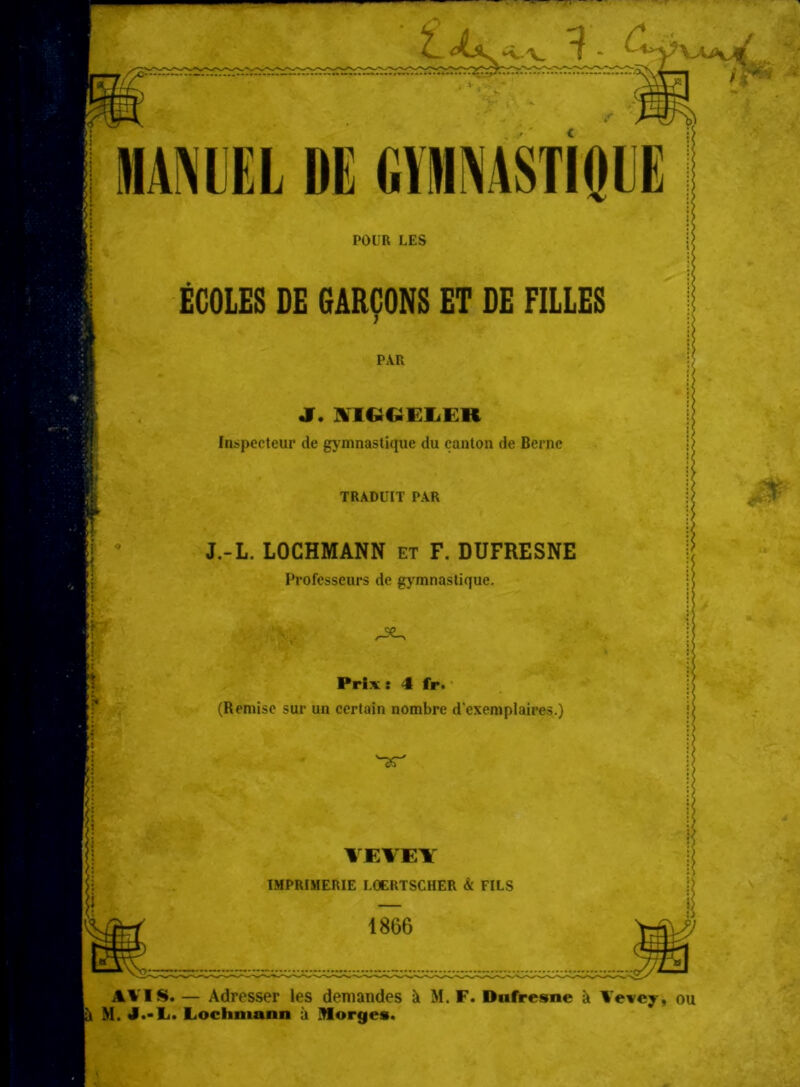 ■VT i«. i. c- 1IAM II DE GVMNASTIOCE POUR LES ECOLES DE 6ARC0NS ET DE FILLES PAR J. »TIGCiELER Inspecteur de gymnastiquc du canton de Berne TRADUIT PAR J.-L. LOCHMANN et F. DUFRESNE Profcsseurs de gymnastique. . V ^ Prix: 4 fr. (Remise sur un certain nombre dexeniplaires.) 'TT VEVEY IMPRIMERIE LOERTSCHER & FILS 1866 ' 1 B AVIS. — Adresser les demandes äi M. F. Dufresne ä Vevey, ou M. J.-L. Lochniann ä Borges.