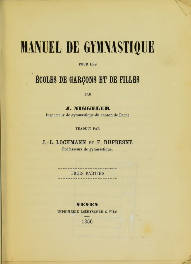 POUR LES EGOLES DE GARCONS ET DE FILLES j PAR J. WIGCiELER Inspecteur de gymnastique du canton de Berne TRADUIT PAR J.-L. LOCHMANN et F. DUFRESNE Professeurs de gymnastique. TROIS PARTIES VEVEY 1MPRIMERIE LOERTSCHER & FILS