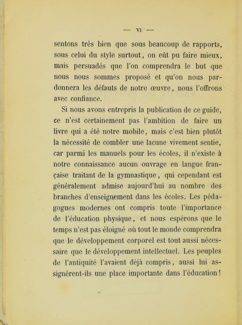 sentons tres bien que sous beaucoup de rapports, sous celui du style surtout, on eüt pu faire mieux, mais persuades que Ton comprendra le but que nous nous sommes propose et qu’on nous par- donnera les defauts de notre oeuvre, nous l’offrons avec confiance. Si nous avons entrepris la publication de ce guide, ce n’est certainement pas l’ambition de faire un livre qui a ete notre mobile , mais c’est bien plutöt la necessite de combler une lacune vivement sentie, car parmi les manuels pour les ecoles, il n’existe ä notre connaissance aucun ouvrage en langue fran- gaise traitant de la gymnastique, qui cependant est generalement admise aujourd’hui au nombre des branches d’enseignement dans les ecoles. Les peda- gogues modernes ont compris toute 1’importance de l’education physique, et nous esperons que le temps n’est pas eloigne oü tout le monde comprendra que le developpement corporel est tout aussi neces- saire que le developpement intellectuel. Les peuples de l’antiquite l’avaient dejä compris, aussi lui as- signerent-ils une place importante dans l’education! s
