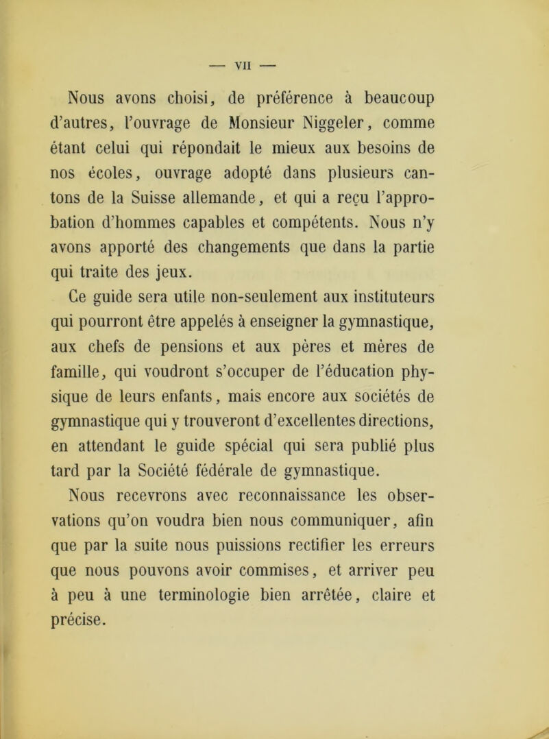 Nous avons choisi, de preference ä beaucoup d’autres, l’ouvrage de Monsieur Niggeler, comme etant celui qui repondait le mieux aux besoins de nos ecoles, ouvrage adopte dans plusieurs can- tons de la Suisse allemande, et qui a recu l’appro- bation d’hommes capables et competents. Nous n’y avons apporte des changements que dans la partie qui traite des jeux. Ge guide sera utile non-seulement aux instituteurs qui pourront etre appeles ä enseigner la gymnastique, aux chefs de pensions et aux peres et meres de famille, qui voudront s’occuper de l’education phy- sique de leurs enfants, mais encore aux societes de gymnastique qui y trouveront d’excellentes directions, en attendant le guide special qui sera publie plus tard par la Societe föderale de gymnastique. Nous recevrons avec reconnaissance les obser- vations qu’on voudra bien nous communiquer, afin que par la suite nous puissions rectifier les erreurs que nous pouvons avoir commises, et arriver peu ä peu ä une terminologie bien arretee, claire et precise.