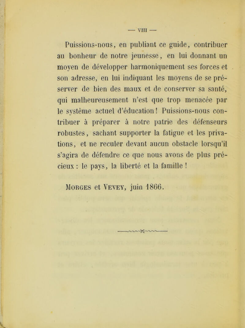 Puissions-nous, en publiant ce guide, contribuer au bonheur de notre jeunesse, en lui donnant un moyen de developper harmoniquement ses forces et son adresse, en lui indiquant les moyens de se pre- server de bien des maux et de conserver sa sante, qni malheureusement n’est que trop menacee par le Systeme actuel d’education! Puissions-nous con- tribuer ä preparer ä notre patrie des defenseurs robustes, sachant supporter la fatigue et les priva- tions, et ne reculer devant aucun obstacle lorsqu’il s’agira de defendre ce que nous avons de plus pre- cieux : le pays, la liberte et la famille ! Morges et Vevey, juin 1866.