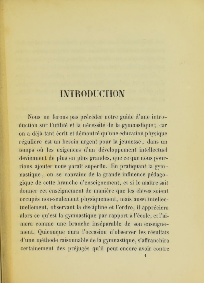 [NTRODUCTION Noas ne ferons pas preceder nolre guide d’uiie inl.ro- duction sur l’utilite el la necessite de la gymnaslique; car on a dejä tant ecrit et demontre qu’une educalion physique reguliere est un besoin urgent pour la jeunesse, dans un temps oü les exigences d’un developpement intellectuel deviennent de plus en plus grandes, que ce que nous pour- rions ajouter nous parait superflu. En pratiquant la gyrn- nastique, on se convainc de la grande inlluence pedago- gique de cette branche d’enseignement, el si lemailresait donner cet enseignement de maniere que les eleves soienl occupes non-seulement physiquement, mais aussi inlellec- tuellemenl, observanf la discipline et l’ordre, il appreciera alors ce qu’est la gymnaslique par rapport ä l’ecole, et l’ai- mera comme une branche inseparable de son enseigne- ment. Quiconque aura l’occasion d’observer les resultats d’une melliode raisonnable de la gymnastique, s’affranchira certainement des prejuges qu’il peut encore avoir contre