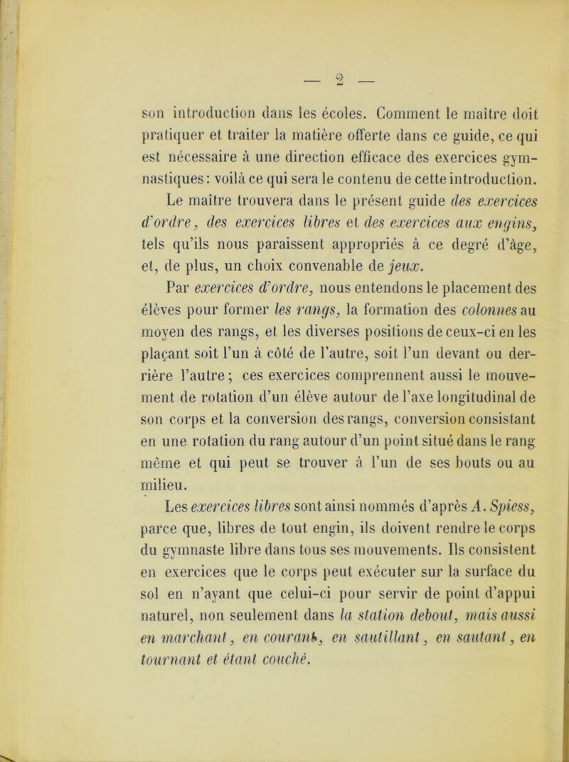 son introduction dans les ecoles. Comment le maitre doit praliquer et traiter la rnatiere Offerte dans ce guide,cequi est necessaire ä une direction efficace des exercices gym- nastiques: voilu ce qui sera le conteiiu de cette introduction. Le maitre trouvera dans le present guide des exercices d'ordre, des exercices libres et des exercices aux engins, tels qu’ils nous paraissent appropries ä ce degre d’äge, et, de plus, un choix convenable de jeux. Par exercices d'ordre, nous entendons le placement des eleves pour former les rangs, la formation des colonnes au moyen des rangs, et les diverses posifions deceux-ci en les plafant soit Tun ä cöle de l’autre, soit l’un devant ou der- riere l’autre; ces exercices comprennent aussi le mouve- ment de rotation d’un eleve autour de Taxe longitudinal de son corps et la conversion des rangs, conversion consistant en une rotation du rang autour d’un point situe dans le rang meme et qui peut se trouver ä l’un de ses bouts ou au milieu. Les exercices libres sont ainsi nommes d’apres^l. Spiess, parce que, libres de tout engin, ils doivent rendre le corps du gymnaste libre dans tous ses mouvements. Ils consistent en exercices que le corps peut execuler sur la surface du sol en n’ayant que celui-ci pour servir de point d’appui naturel, non seulement dans la Station debout, mais aussi en marchant, en courant*, en sautillant, en sautant, en tournant et etant couche.