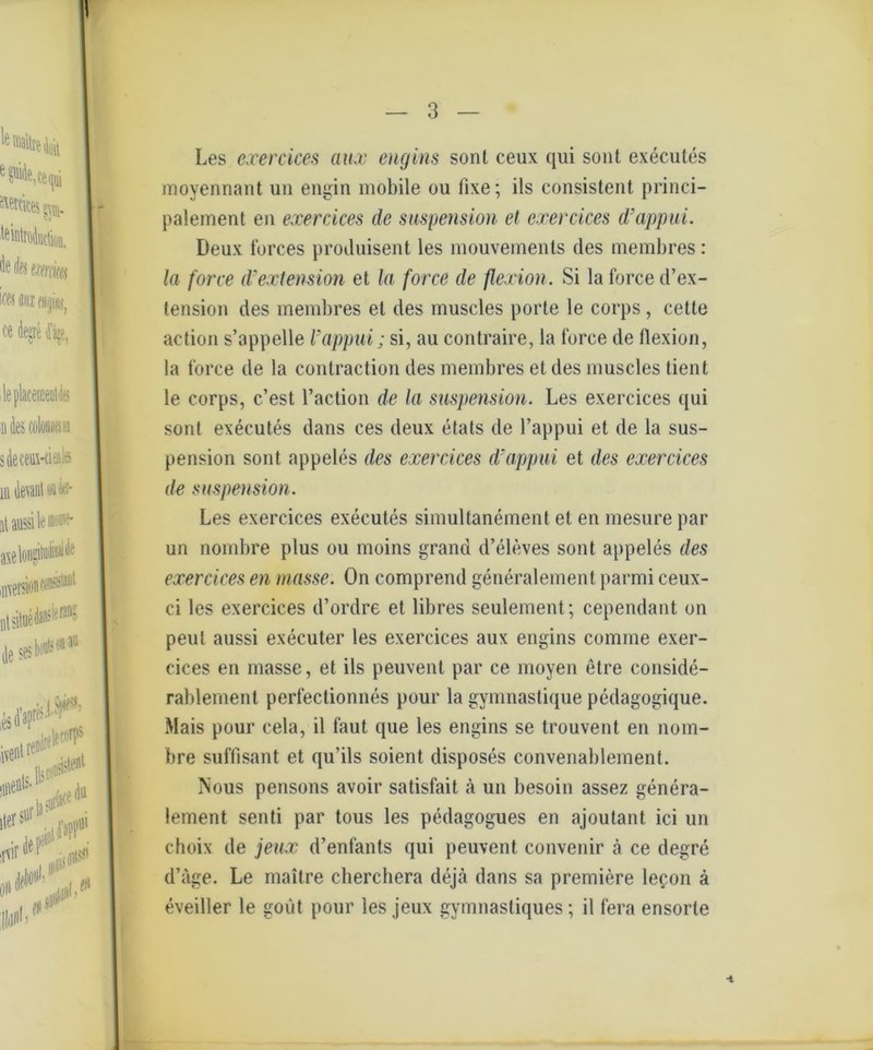 Les ejcercices aux engins sont ceux qui sont executes moyennant un engin mobile ou fixe; ils consistent princi- palement en exercices de Suspension et exercices d’appui. Deux forces produisent les mouvemenls des membres: la force d’extension et la force de flexion. Si la force d’ex- tension des membres et des muscles porte le corps, cette action s’appelle Ixippui; si, au contraire, la force de flexion, la force de la contraction des membres et des muscles tient le corps, c’est l’action de la Suspension. Les exercices qui sont executes dans ces deux etats de l’appui et de la Sus- pension sont appeles des exercices d’appui et des exercices de Suspension. Les exercices executes simultanement et en mesure par un nombre plus ou moins grand d’eleves sont appeles des exercices en masse. On comprend generalement parmi ceux- ci les exercices d’ordre et libres seulement; cependant on peut aussi executer les exercices aux engins comrne exer- cices en masse, et ils peuvent par ce moyen etre conside- rablement perfectionnes pour la gymnastique pcdagogique. Mais pour cela, il laut que les engins se trouvent en nom- bre süffisant et qu’ils soient disposes convenablement. Tüous pensons avoir satisfait ä un besoin assez genera- lement senti par tous les pedagogues en ajoutant ici un choix de jeux d’enfants qui peuvent convenir ä ce degre d’äge. Le maitre cberchera dejä dans sa premiere lef.on ä eveiller le goiit pour les jeux gymnastiques; il fera ensorte ■i