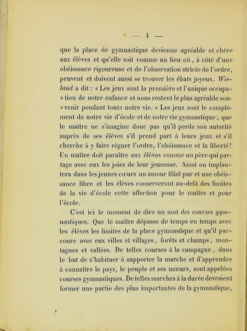 que la place de gymnastique devienne agreable et chere aux eleves et qu’elle soit comine un Heu ou , ä cöte d’uiie obeissance rigoureuse et de l’observation stricte de l’ordre, peuvent et doivent aussi se Irouver les ebals joveux. Wie- land a dit: « Les jeux sont la premiere et l’unique occupa- » tion de notre enfance et nous restent leplus agreable sou- »venir pendant toute notre vie. » Les jeux sont le comple- ment de notre vie d’ecole et de notre vie gymnastique; que le maitre ne s’iinagine donc pas qu’il perde son autorite aupres de ses eleves s’il prend pari ä leurs jeux et s’il cherche ä y faire regner l’ordre, l’obeissance et la liberte! Un maitre doit paraitre aux eleves comme un perequi [tar- tage avec eux les joies de leur jeunesse. Ainsi on implan- tera dans les jeunes coeurs un amour fdial pur et une obeis- sance libre et les eleves conserveront au-delä des limites de la vie d’ecole cette afTeclion pour le maitre et pour l’ecole. C’esl ici le momenl de dire un mot des courses gyin- nastiques. Que le maitre depasse de temps en temps avec les eleves les limites de la place gymnastique et qu’il par- coure avec eux villes et villages, forets et cliamps, mon- tagnes et vallees. De telles courses ä la Campagne , dans le but de s’habituer ä supporter la marche et d’apprendre ä connaitre le pays, le peuple et ses moeurs, sont appelees courses gymnastiques. De telles marches ä la duree devraient foriner une partie des plus importantes de la gymnastique,