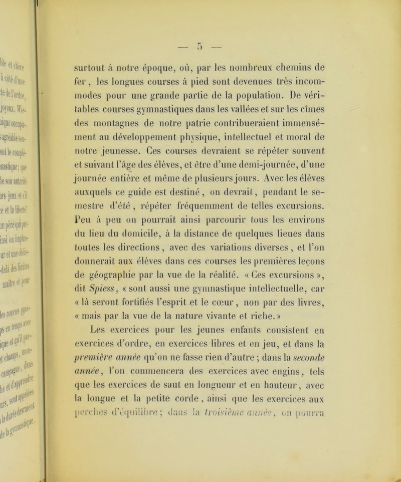 surtout ä notre epoque, oü, par les nombreux cheniins de fer, les longues courses ä pied seilt devenues tres incom- inodes poui* une grande partie de la population. De veri- lables courses gymnastiques dans les vallees et sur les ebnes des montagnes de notre patrie eontribueraienl immense- rnent au developpement physique, intellectuel et moral de notre jeunesse. Ces courses devraient se repeter souvent et suivant Tage des eleves, et etre d’une demi-journee, d’une journee entiere et meine de plusieurs jours. Avec les eleves auxquels ce guide est destine, on devrait, pendant le se- mestre d’ete, repeter frequemment de telles excursions. Den ä peu on pourrait ainsi parcourir Ions les environs du lieu du domicile, ä la distance de quelques Heues dans toutes les direclions, avec des variations diverses, et l’on donnerail aux eleves dans ces courses les premieres lecons de geographie par la vue de la realite. «Ces excursions», dit Spiess, «sont aussi une gymnastique intellectuelle, car « lä seront forlifies Fesprit et le cceur, non par des livres, « mais par la vue de la nature vivante et riebe.» Les exercices pour les jeunes enfants consislenl en exercices d’ordre, en exercices libres et en jeu, et dans la firemiere annee qu’on ne fasse rien d’autre; dans la seconde anrtee, l’on commencera des exercices avec engins, tels que les exercices de saut en longueur et en hauteur, avec la longue et la petite corde, ainsi que les exercices aux perehes dVquiiibre; dans la Iroivieiuc nnru'“.’, on pourra