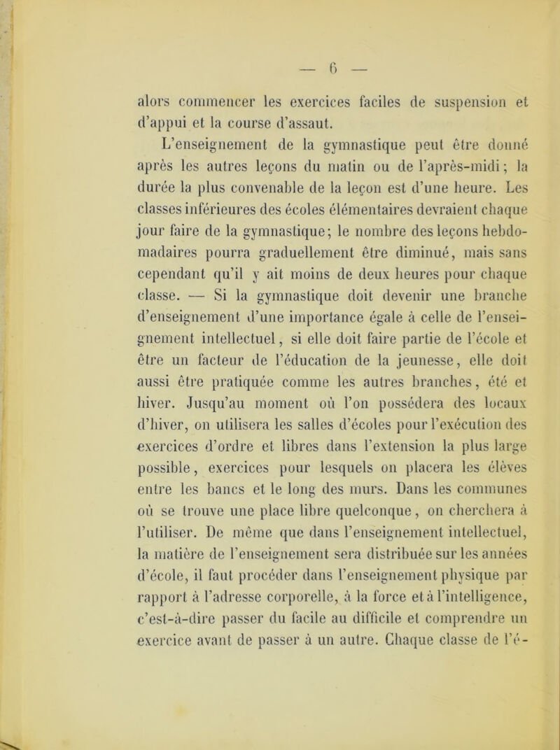 alors commencer les exercices faciles de Suspension et d’appui et la course d’assaut. L’enseignement de la gymnastique peut etre donne apres les autres lecons du nialin ou de Fapres-midi; la duree la plus convenable de la lecon est d’une lieure. Les classes inferieures des ecoles elementaires devraient cliaque jour faire de la gymnastique; le nombre des legons hebdo- madaires pourra graduellement etre diminue, inais saus cependant qu’il y ait moins de deux heures pour cliaque classe. — Si la gymnastique doit devenir une brauche d’enseignement d’une importance egale ä celle de l’ensei- gnement intellecluel, si eile doit faire partie de l’ecole et etre un facleur de Feducation de la jeunesse, eile doil aussi etre pratiquee comme les autres branches, ete et hiver. Jusqu’au moment oü l’on possedera des locaux d’hiver, on ulilisera les salles d’ecoles pour Fexecution des exercices d’ordre et libres dans Fextension la plus large possible, exercices pour lesquels on placera les eleves entre les bancs et le long des murs. Dans les communes oü se trouve une place libre quelconque, on cherchera ä Futiliser. De meine que dans Fenseignement intelleetuel, la matiere de Fenseignement sera distribuee sur les annees d’ecole, il faul proceder dans Fenseignement physique par rapporl ä Fadresse corporelle, ä la force etä Fintelligence, c’esl-a-dire passer du facile au difficile et comprendre un exercice avant de passer ä un autre. Cliaque classe de Fe-