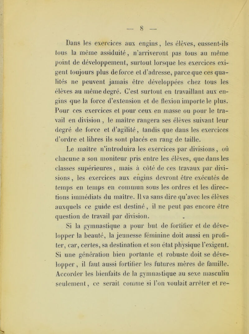 Dans les exercices aux engins, les eleves, eussent-ils tous la meine assiduite, n’arriveront pas tous au meine point de developpement, surtoul lorsque les exercices exi- genl toujours plus de force eld’adresse, parceque ces qua- lites ne peuvent jamais etre developpees chez tous les eleves au meine degre. C’est surtoul en travaillant aux en- gins que la force d’exlension et de flexion importele plus. Pour ces exercices et pour ceux en masse ou pour le tra- vail en division , le maitre rangera ses eleves suivant leur degre de force etd’agilile, tandis que dans les exercices d’ordre et libres ils sonl places en rang de taille. Le maitre n’introduira les exercices par divisions, oü chacune a son moniteur pris entre les eleves, que dans les classes superieures, inais a cöte de ces travaux par divi- sions, les exercices aux engins devront elre executes de teinps en temps en eommun sous les ordres et les direc- tions iinmediats du maitre. II va saus dire qu’avec les eleves auxquels ce guide esl destine, il ne peut pas encore etre question de travail par division. Si la gymnaslique a pour but de fortitier et. de deve- lopper la beaute, la jeunesse feminine doit aussi en profi- ter, car, certes, sa destination et son etat physique l’exigent. Si une generadon bien portanle el robuste doit se deve- lopper, il faul aussi fortitier les lutures meres de famille. Accorder les bienfaits de la gymnastique au sexe masculin seulement, ce serail comrne si l’on voulait arreter et re-