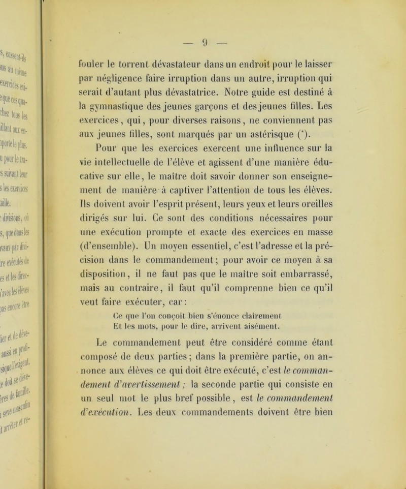 fouler le torrent devastaleur dansun endroitpour le laisser par negligence faire irruption dans un autre, irruption qui serait d’aulant plus devaslatrice. Notre guide esl destine ä la gymnaslique des jeunes gargons et desjeunes lilles. Les exercices, qui, pour diverses raisons, ue conviennent pas aux jeunes lilles, sont marques par un asterisque ('). Pour que les exercices exercenl une influence sur la vie intellectuelle de l’eleve et agissent d’une maniere edu- cative sur eile, le maitre doit savoir donner son enseigne- ment de maniere ä captiver l’attention de tous les eleves. Ils doivenl avoir l’esprit present, leurs yeux et leurs oreilles diriges sur lui. Ce sont des conditions necessaires pour une execulion prompte et exacte des exercices en masse (d’ensemble). Un moven essentiel, c’est l’adresse et la pre- cision dans le commandement; pour avoir ce moyen ä. sa disposition, il ne faul pas que le maitre soit embarrasse, mais au contraire, il laut qu’il comprenne bien ce qu’il veut faire execuler, car: Ce que l’on conroit bien s’enouce clairemenl Et les inots, pour le dire, arrivent aisement. Le commandement peut etre considere comme elant compose de deux parties; dans la premiere partie, on an- nonce aux eleves ce qui doit etre execute, c’est le comman- dement d’avertissement; la seconde partie qui consiste en un seid mol le plus bref possible, esl le commandement d'ejcecution. Les deux commandements doivent etre bien