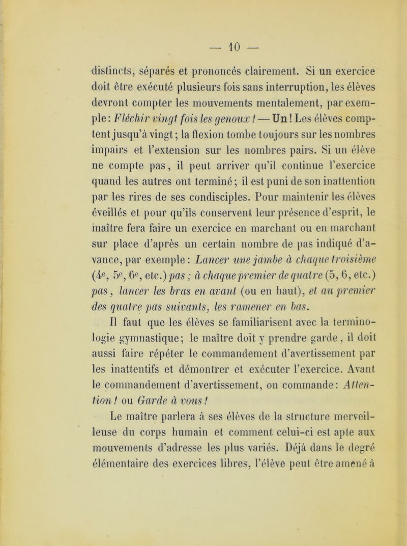 distincts, separes et prononces clairement. Si un exercice doit etre execute plusieurs fois saus interruption, les eleves devront compter les mouvements mentalement, parexem- ple: Flechir vingt fois les genoux! — Un! Les eleves comp- lent jusqu’ä vingt; la flexion tombe toujours sur les nombres impairs et l’extension sur les nombres pairs. Si un eleve ne compte pas, il peul arriver qu’il continue l’exercice quand les autres ont termine; il est puni de son inattention par les rires de ses condisciples. Pour maintenir les eleves eveilles et pour qu’ils conservent leur presence d’esprit, le maitre fera faire un exercice en marchant ou en marchant sur place d’apres un certain nombre de pas indique d’a- vance, par exemple: Lancer une jambe ä chaque troisieme (4e, 5°, 6e, etc.) pas; ä chaque Premier dequalre (5, 6, etc.) pas, lancer les bras en avant (ou en haut), et au premier des qualre pas suivants, les ramener en bas. Il faul que les eleves se familiarisent avec la termino- logie gymnastique; le maitre doit y prendre garde, il doit aussi faire repeter le commandement d’avertissement par les inattentifs et demonlrer et executer l’exercice. Avant le commandement d’avertissement, on commande: Atten- tion f ou Garde ä vous t Le maitre parlera ä ses eleves de la structure merveil- leuse du corps bumain et comment celui-ci est apte aux mouvements d’adresse les plus varies. Dejtä dans le degre elementaire des exercices libres, l’eleve peut etre amene ä