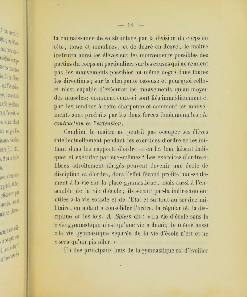 1! la connaissance de sa structure par la division du corps en tete, torse et membres, et de degre en degre, le maitre instruira aussi les eleves sur les mouvements possibles des parties du corps en particulier, sur les causes qui ne rendent pas les mouvements possibles au meme degre dans toutes les directions; sur la charpente osseuse et pourquoi celle- ci n’est capable d’executer les mouvements qu’au moyen des muscles; comment ceux-ci sont lies immediatement et par les tendons ä cette charpente et comment les mouve- ments sont produits par les deux forces fundamentales: la contraction et l’extension. Combien le maitre ne peut-il pas occuper ses eleves intellectueUement pendant les exercices d’ordre en les ini- tiant dans les rapports d’ordre et en les leur faisant indi- quer et executer par eux-memes? Les exercices d’ordre et libres adroitement diriges peuvent devenir une ecole de discipline et d’ordre, dont reffet fecond probte non-seule- ment ä la vie sur la place gymnastique, mais aussi ä l’en- semble de la vie d’ecule; ils seront par-lä indirectement uliles ä la vie sociale et de l’Etat et surtout au Service mi- litaire, en aidant ä consolider l’ordre, la regularite, la dis- cipline et les lois. ^4. Spiess dit: «La vie d’ecole sans la »vie gymnastique n’est qu’une vie ä denn; de meme aussi »la vie gymnastique separee de la vie d’ecole n’est et ne »sera qu’un pis aller.» Un des principaux buts de la gymnastique est d’eveiller