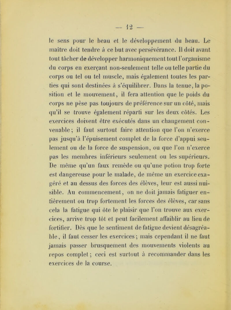 — 42 — le sens pour le beau et le developpemenl du beau. Le maitre doil tendre ä ce bul avec perseverance. 41 doil avant tout tächer de developper harmoniquement toutl’organisme du corps en exercant non-seulement teile uu teile partie du corps ou tel ou tel muscle, mais egalement toules les par- ties qui sont destinees ä s’equilibrer. Dans la tenue, la Po- sition et le mouvement, il fera attention que le poids du corps ne pese pas toujours de preference sur un cöte, mais qu’il se trouve egalement reparti sur les deux cötes. Les exercices doivent etre executes dans un changement con- venable; il laut surlout faire attention que l’on n’exerce pas jusqu’ä repuisement coinplet de la force d’appui seu- lement ou de la force de Suspension, ou que l’on n’exerce pas les membres inferieurs seulemenl ou les superieurs. De meine qu’un faux remede ou qu’une potion trop forte est dangereuse pour le malade, de meine un exerciceexa- gere et au dessus des forces des eleves, leur est aussi nui- sible. Au connnencement, on ne doil jamais fatiguer en- tierement ou trop forlement les forces des eleves, carsans cela la fatigue qui öle le plaisir que l’on trouve aux exer- cices, arrive trop tot et peut facilement affaiblir au lieude fortifier. Des que le sentimenl de fatigue devierit desagrea- ble, il faut cesser les exercices; mais cependanl il ne faut jamais passer brusquemenl des mouvements violents au repos complet; ceci est surtout ä reconnnander dans les exercices de Ja course.