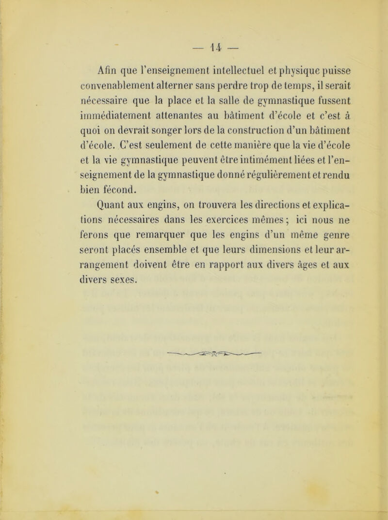 Afm que l’enseignement intellectuel et physique puisse convenablement alterner sans perdre trop de temps, il serait necessaire que la place et la salle de gymnastique fussent immediatement attenantes au bätiment d’ecole et c’est ä quoi ou devrait songer lors de la construction d’un bätiment d’ecole. C’est seulement de cette maniere que lavie d’ecole et la vie gymnastique peuvent etreintimementliees et l’en- seignement de la gymnastique donne regulierement et rendu bien fecond. Quant aux engins, on trouvera les directions et explica- tions necessaires dans les exercices meines; ici nous ne ferons que remarquer que les engins d’un meme genre seront places ensemble et que leurs dimensions et leur ar- rangement doivent etre en rapport aux divers äges et aux divers sexes.