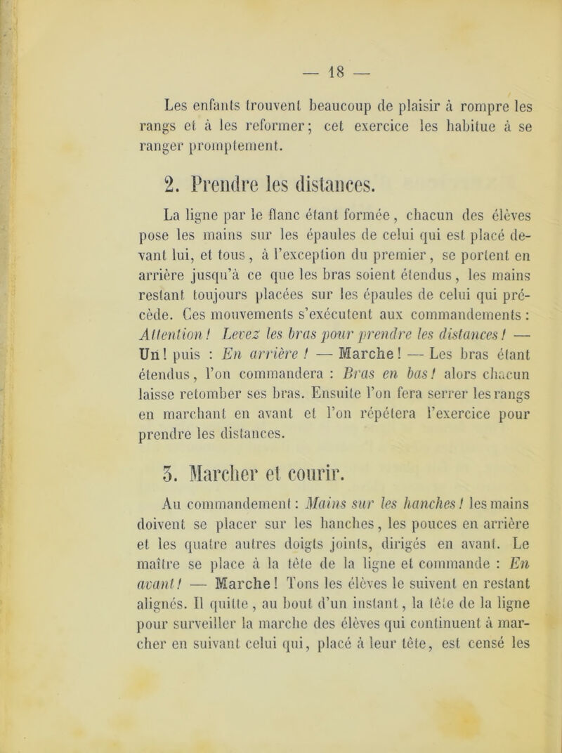Les enfants trouvenl beaucoup de plaisir ä rompre les rangs et ä les reformer; cet exercice les habitue ä se ranger prompteinent. 2. Prendre les distanees. La ligne par le flanc elant formee, chacun des eleves pose les mains sur les epaules de celui qui esl place de- vant lni, et tous, ä l’exceplion du premier, se portent en arriere jusqu’ä ce que les bras soient elendus, les mains restant, toujours placees sur les epaules de celui qui pre- cetle. Ces mouvemenls s’executent aux commandements : Attention ! Levez Jes bras pour prendre les distanees! — Uri! puis : En arriere ! — Marche! — Les bras elant etendus, Fon commandera : Bras en bas! alors ebaeun laisse retomber ses bras. Ensuile Fon fera serrer les rangs en marchant en avant et Fon repetera Fexercice pour prendre les distanees. 5. Marcher et courir. Au commandement: Mains sur les hauchest les mains doivent se placer sur les hanches, les pouces en arriere et les quatre autres doigls joints, diriges en avant. Le maitre se place ä la tele de la ligne et commande : En avant! — Marche! Tons les eleves le suivent en restant alignes. 11 quilte, au bout d’un instant, la tete de la ligne pour surveiller la marche des eleves qui continuent ä mar- cher en suivant celui qui, place ä leur tete, est cense les