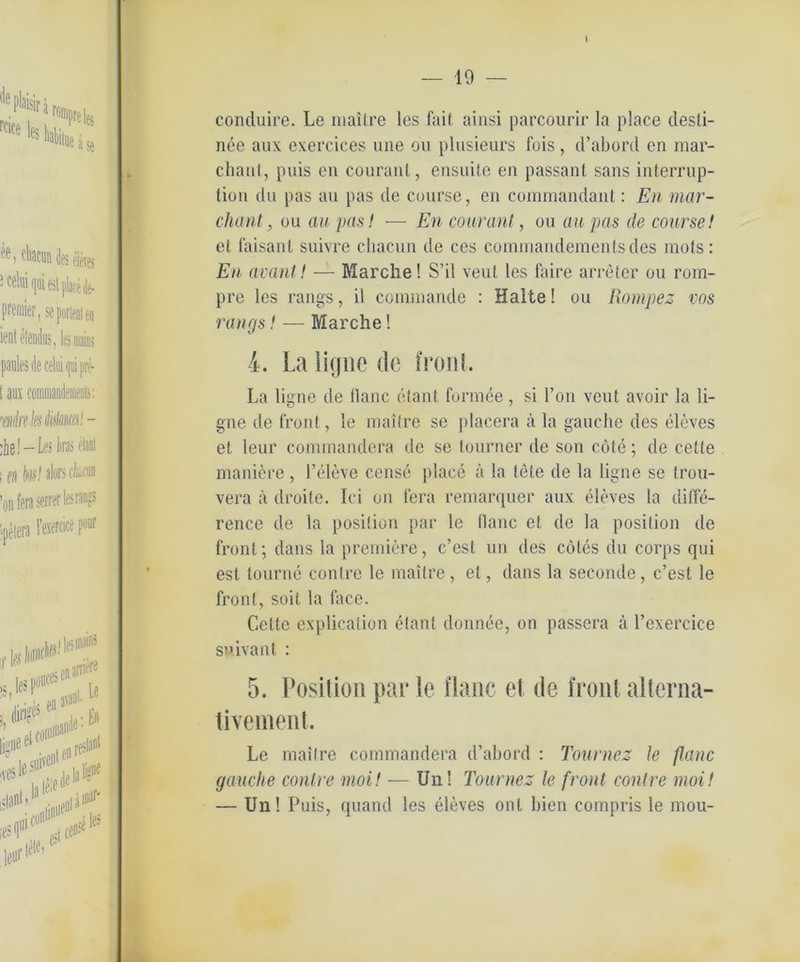 I — 19 — conduire. Le maitre les fait ainsi parcourir la place clesli- nce aux exercices une ou plusieurs fois, d’abord en mar- chant, puis en couranl, ensuite en passant sans interrup- tion du pas an pas de course, en commandant: En mar- chant, ou au pasI — En couranl, ou au pas de course! et faisant suivre chacun de ces cominandementsdes mots: En avant! — Marche! S’il veut les faire arreter ou rom- pre les rangs, il connnande : Halte! ou Rompez vos rangs! — Marche! i. La ligne de front. La ligne de flaue etant formee, si l’on veut avoir la li- gne de front, le maitre se placera ä la gauche des eleves et leur commandera de se tourner de son cöte; de celte maniere , l’eleve censc place ä la tele de la ligne se trou- vera ä droile. Ici on fera remarquer aux tdeves la dilTe- rence de la position par le flanc et de la position de front; dans la premiere, c’est un des cötes du corps qui est tourne contre le maitre , et, dans la seconde, c’est le front, soit la face. Cette explicaiion elant donnee, on passera ä l’exercice snivant : 5. Position par le flaue el de front alterna- tivement. Le maitre commandera d’abord : Tournez le flanc gauche contre moi! — Un! Tournez le front contre moi! — Un! Puis, quand les eleves ont bien compris le mou-