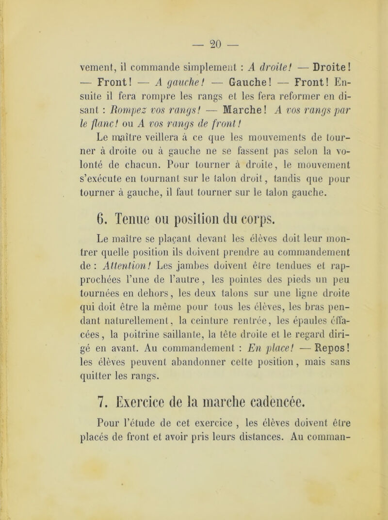 vement, il commande simplement : A droite! — Droite! — Front! — A gauchet — Gauche! — Front! En- suite il fera rompre les rangs el les fera reformer en di- sant : Rompez vos rangs! — Marche! A vos rangs par le flanc! ou A vos rangs de front ! Le mailre veillera ä ce que les mouvements de tour- ner ä droite ou a gauche ne se fassen!, pas selon la vo- lonte de chacun. Pour tourner ä droite, le mouvement s’execute en tournanl sur le talon droit, tandis que pour tourner ä gauche, il faut tourner sur le talon gauche. 6. Tenne ou position du corps. Le mailre se plapant devant les eleves doit leur mon- trer quelle position ils doivent prendre au commandement de : AttentionI Les jambes doivent etre tendues el rap- prochees l’une de l’autre, les pointes des pieds un ])eu tournees en dehors, les deux talons sur uue ligne droite qui doit etre la meine pour tous les eleves, les bras pen- dant nalurellement, la ceinture renlree, les epaules effa- cees, la poilrine saillanle, la tete droite et le regarcl diri- ge en avant. Au commandement : En place! —Repos! les eleves peuvent abandonner celte position, mais sans quilter les rangs. 7. Exercice de la marche cadencee. Pour l’etude de cel exercice , les eleves doivent etre places de front et avoir pris leurs distances. Au comman-