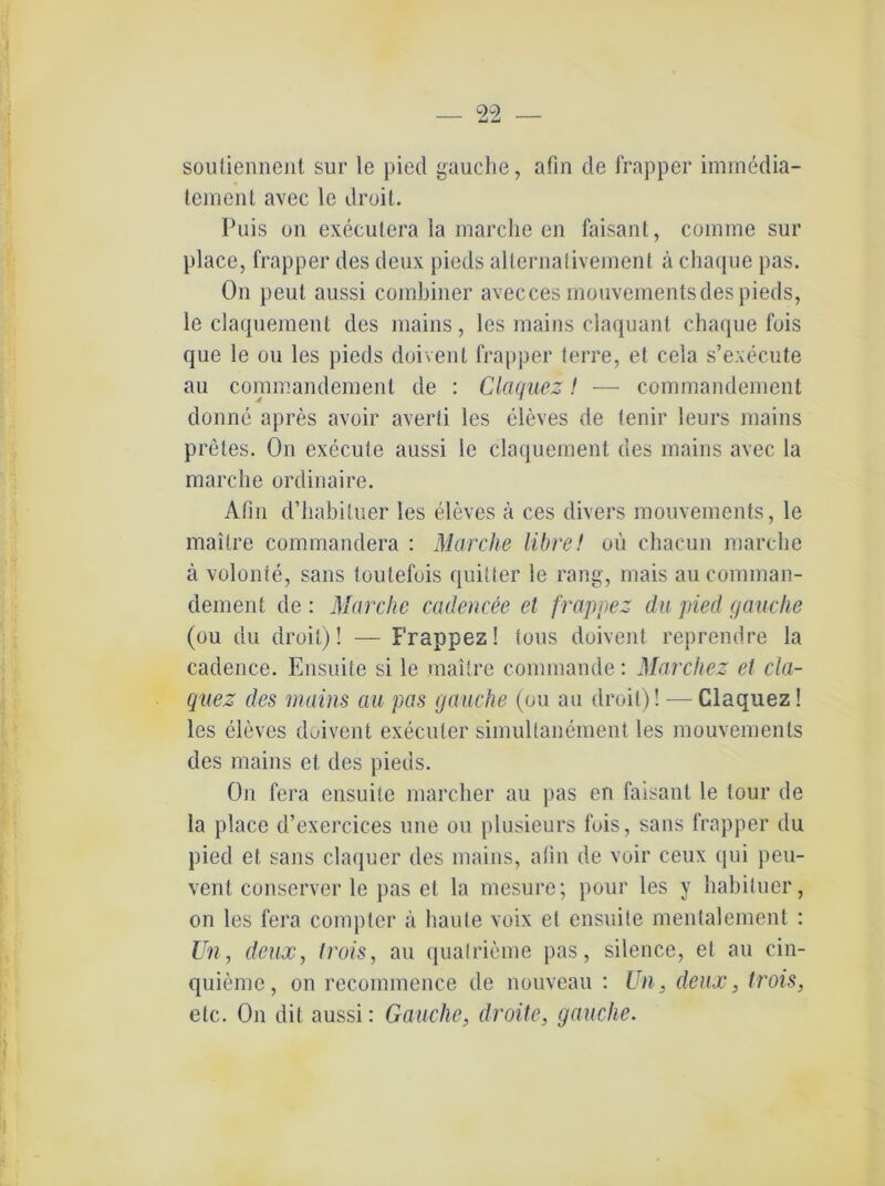 souliennent sur le pied gauche, afin de frapper immedia- tement avec le droit. Puis on executera la marche en faisant, comme sur place, frapper des deux pieds allernalivement ä chaque pas. On peut aussi combiuer avecces mouvementsdes pieds, le claqueraent des mains, les mains claquant chaque fois que le ou les pieds doivenl frapper terre, et cela s’execute au commandemenl de : Claquez! — commandement donne apres avoir averti les eleves de tenir leurs mains preles. On execufe aussi le claquement des mains avec la marche ordinaire. Afin d’habituer les eleves ä ces divers mouvements, le maitre commandera : Marche libret ou chacun marche ä volonte, saus toulefois quitter ie rang, mais au comman- dement de : Marclw cadencee et frappez du pied (jauche (ou du droit)! — Frappez! tous doivenl reprendre la cadence. Ensuite si le maitre connnande: Marchez et cla- quez des mains au pas (jauche (ou au droit)! — Claquez! les eleves duivent execuler simultanement les mouvements des mains et des pieds. On fera ensuite marcher au pas en faisant le tour de la place d’exercices une ou plusieurs fois, saus frapper du pied et saus claquer des mains, afin de voir ceux qui peu- vent conserver le pas et la mesure; pour les y habituer, on les fera compter ä haute voix et ensuite mentalement : Un, deux, trois, au qualrieme pas, silence, et au cin- quieme, on recommence de nouveau : Un, deux, trois, etc. On dit aussi: Gauche, droite, (jauche.