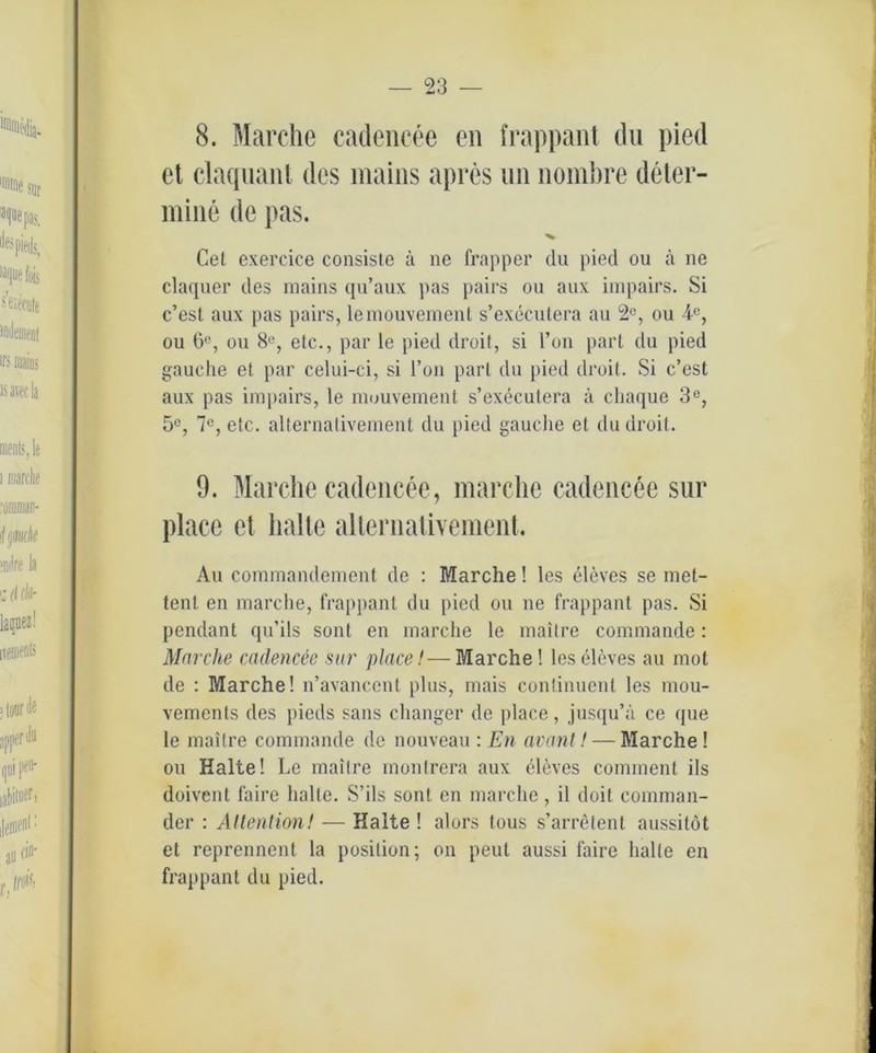 8. Marche cadencee eil frappant du pied et claquant des mains apres un nombre deter- mine de pas. Cet exercice consiste ä ne frapper du pied ou ä ne claquer des mains qu’aux pas pairs ou aux impairs. Si c’esl aux pas pairs, lemouvement s’executera au 2C, ou 4C, ou 6°, ou 8°, etc., par le pied droit, si l’on pari du pied gauche et par celui-ci, si Ton pari du pied droit. Si c’est aux pas impairs, le muuvement s’executera ä chaque 3e, 5C, 7C, etc. alternaliveraent du pied gauche et du droit. 9. Marche cadencee, marche cadencee sur place et halte allernalivement. Au commandement de : Marche! les eleves se met- tent en marche, frappant du pied ou ne frappant pas. Si pendant qu’ils sont en marche le maitre commande: Marche cadencee sur place!-—Marche! les eleves au mot de : Marche! n’avanccnt plus, mais continuent les mou- vements des pieds saus changer de place, jusqu’ä ce que le maitre commande de nouveau : En avant! — Marche ! ou Halte! Le maitre monfrera aux eleves comment ils doivent faire halte. S’ils sont en marche, il doit Comman- der : Attention! — Halte ! alors tous s’arretent aussitöt et reprennent la position; on peut aussi faire halle en frappant du pied.