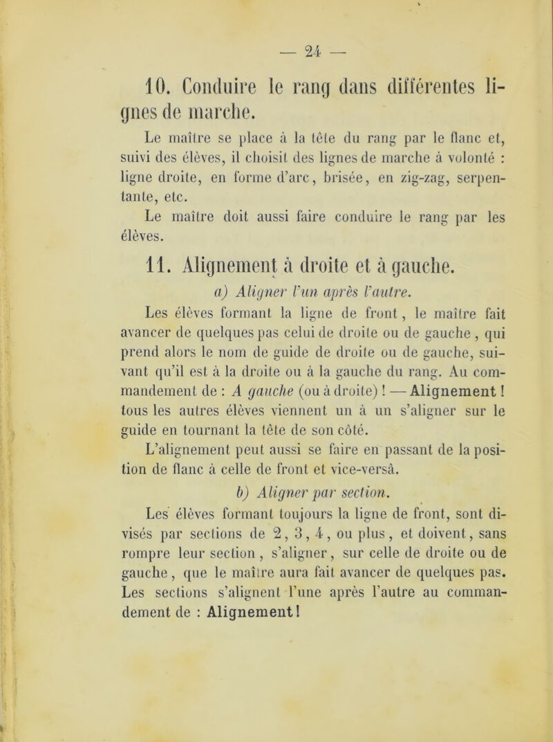 10. Conduire le rang dans differentes li- gnes de marche. Le mailre se place ä la tote du rang par le flaue et, suivi des eleves, il choisit des lignes de marche ä volonte : ligne droite, en forme d’arc, brisee, en zig-zag, serpen- tante, etc. Le rnaitre doit aussi faire conduire ie rang par les eleves. 11. Alignement ä droite et a gauche. a) Aligner l’un apres l’autre. Les eleves formant la ligne de front, le mailre fait avaricer de quelques pas celuide droite ou de gauche , qui prend alors le nom de guide de droite ou de gauche, sui- vant qu’il est ä la droite ou ä la gauche du rang. Au com- mandement de : A gauche (ou ä droite)! —Alignement! tous les aulres eleves viennent un a un s’aligner sur le guide en tournant la tele de son cöte. L’alignement peul aussi se faire en passant de la Posi- tion de flanc ä celle de front et vice-versä. b) Aligner par section. Les eleves formant toujours la ligne de front, sont di- vises par sections de 2, 3, -4, ou plus, et doivent, sans rompre leur section , s’aligner, sur celle de droite ou de gauche , que le mailre aura fait avancer de quelques pas. Les sections s’alignent l’une apres l’aulre au comman- dement de : Alignement!