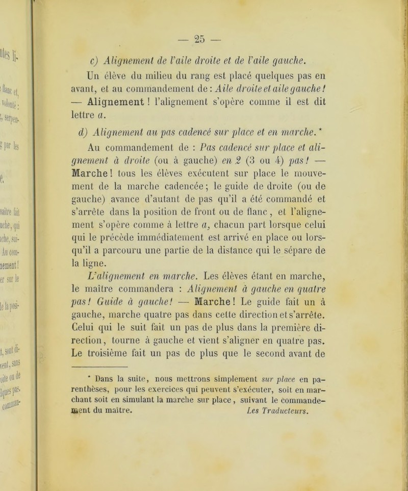 c) Alignement de l’aile droite et de l'aile gauche. Un eleve du milieu du rang esl place quelques pas en avant, et au commandement de: Aile droite et aile gauche! — Alignement! l’alignement s’opere coinme il est dit lettre a. d) Alignement au pas cadence sur place et en mar che. * Au commandement de : Pas cadence sur place et ali- gnement ä droite (ou ä gauche) en 2 (3 ou 4) pas! — Marche! tous les eleves execulent sur place le mouve- ment de la marche cadencee; le guide de droite (ou de gauche) avance d’autant de pas qu’il a ete commande et s’arrete dans la posilion de front ou de ilanc, et l’aligne- menl s’opere comme ä lettre a, chacun pari lorsque celui qui le precede immediatement est arrive en place ou lors- qu’il a parcouru une parlie de la disfance qui le separe de la ligne. L’alignement en marche. Les eleves efant en marche, le maitre commandera : Alignement ä gauche en quatre pas! Guide ä gauche! — Marche! Le guide fait un a gauche, marche quatre pas dans celte direction et s’arrete. Celui qui le suit fait un pas de plus dans la premiere di- rection, tourne ä gauche et vient s’aligner en quatre pas. Le troisieme fait un pas de plus que le second avant de * Dans la suite, nous mettrons simplement sur place en pa- renthfeses, pour les exercices qui peuvent s’ex^cuter, soit en niar- chant soit en Simulant la marche sur place, suivant le commande- ment du maitre. Les Traducteurs.